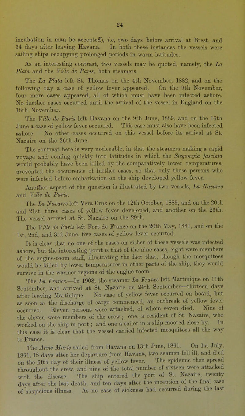 incubation in man be accepted), i.e, two days before arrival at Brest, and 34 days after leaving Havana. In botb these instances the vessels were sailing ships occupjdng prolonged periods in warm latitudes. As an interesting contrast, two vessels may be quoted, namely, the La Plata and the Ville de Paris, both steamers. The La Plata left St. Thomas on the 4:th November, 1882, and on the following day a case of yellow fever appeared. On the 9th November, four more cases appeared, all of which must have been infected ashore. No further cases occurred until the arrival of the vessel in England on the 18th November. The VUle de Paris left Havana on the 9th June, 1889, and on the 16th June a case of yellow fever occurred. This case must also have been infected ashore. No other cases occurred on this vessel before its arrival at St. Nazaire on the 26th June. The contrast here is very noticeable, in that the steamers making a rapid voyage and coming quickly into latitudes in which the Stegomyia fasciata would probably have been killed by the comparatively lower temperatures, prevented the occurrence of further cases, so that only those persons who were infected before embarkation on the ship developed yellow fever. Another aspect of the question is illustrated by two vessels, La Navarre and Ville de Paris. The La Navarre left Vera Cruz on the 12th October, 1889, and on the 20th and 21st, three cases of yellow fever developed, and another on the 26th. The vessel arrived at St. Nazaire on the 29th. The Ville de Paris left Fort de France on the 20th May, 1881, and on the 1st, 2nd, and 3rd June, five cases of yellow fever occurred. It is clear that no one of the cases on either of these vessels was infected ashore, but the interesting point is that of the nine cases, eight were members of the engine-room staff, illustrating the fact that, though the mosquitoes would be killed by lower temperatures in other parts of the ship, they would survive in the warmer regions of the engine-room. The La France.—In 1908, the steamer La France left Martinique on 11th September, and an-ived at St. Nazaire on 24th September—thirteen days after leaving Martinique. No case of yellow fever occurred on board, but as sqon as the discharge of cargo commenced, an outbreak of yellow fever occurred. Eleven persons were attacked, of whom seven died. Nine of the eleven were members of the crew; one, a resident of St. Nazaire, who worked on the ship in port; and one a sailor in a ship moored close by. In this case it is clear that the vessel carried infected mosquitoes all the way to France. The Anne Marie sailed from Havana on 13th June, 1861. On 1st July, 1861,18 days after her departui-e from Havana, two seamen fell ill, and died on the fifth day of their illness of yellow fever. The epidemic then spread throughout the crew, and nine of the total number of sixteen wei-e attacked with the disease. The ship entered the port of St. Nazan-e, twenty days after the last death, and ten days after the inception of the final case of suspicious illness. As no case of sickness had occun-ed durmg the last
