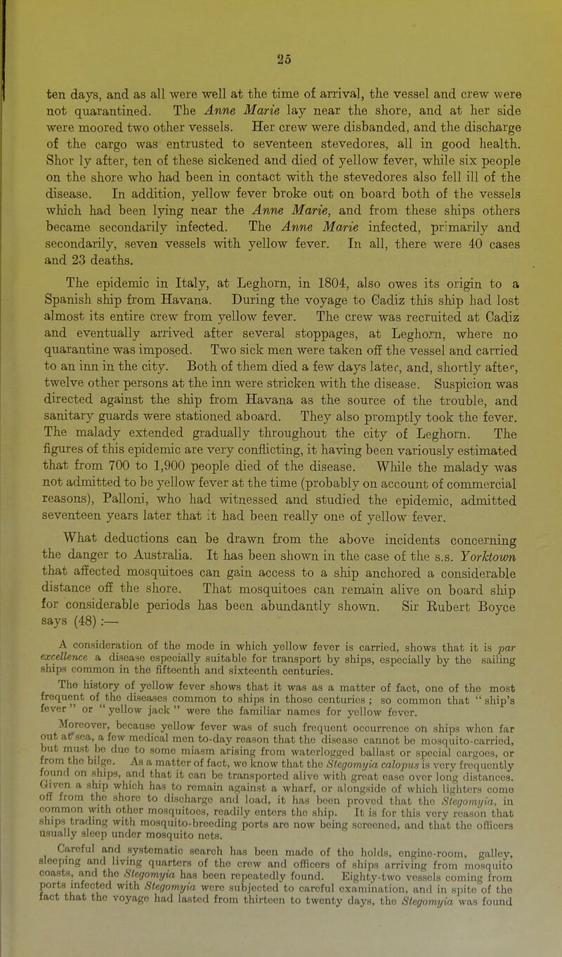 ten days, and as all were well at the time of arrival, the vessel and crew were not quarantined. The Anne Marie lay near the shore, and at her side were moored two other vessels. Her crew were disbanded, and the discharge of the cargo was entrusted to seventeen stevedores, all in good health. Shor ly after, ten of these sickened and died of yellow fever, while six people on the shore who had been in contact with the stevedores also fell ill of the disease. In addition, yellow fever broke out on board both of the vessels which had been lying near the Anne Marie, and from these ships others became secondarily infected. The Anne Marie infected, primarily and secondarily, seven vessels with yellow fever. In all, there were 40 cases and 23 deaths. The epidemic in Italy, at Leghorn, in 1804, also owes its origin to a Spanish ship from Havana. During the voyage to Cadiz this ship had lost almost its entire crew from yellow fever. The crew was recruited at Cadiz and eventually arrived after several stoppages, at Legho.Ti, where no quarantine was imposed. Two sick men were taken off the vessel and carried to an inn in the city. Both of them died a few days later, and, shortly afte-, twelve other persons at the inn were stricken with the disease. Suspicion was directed against the ship from Havana as the source of the trouble, and sanitary guards were stationed aboard. They also promptly took the fever. The malady extended gradually throughout the city of Leghorn. The figures of this epidemic are very conflicting, it having been variously estimated that from 700 to 1,900 people died of the disease. While the malady was not admitted to be yellow fever at the time (probably on account of commercial reasons), Palloni, who had witnessed and studied the epidemic, admitted seventeen years later that it had been really one of yellow fever. What deductions can be drawn from the above incidents concerning the danger to Australia. It has been shown in the case of the s.s. Yorhtown that affected mosquitoes can gain access to a ship anchored a considerable distance off the shore. That mosquitoes can remain alive on board ship for considerable periods has been abundantly shown. Sir Eubert Boyce says (48) :— A consideration of the mode in which yellow fever is carried, shows that it is par excellence a disease especially suitable for transport by ships, especially by the sailing ships common in the fifteenth and sixteenth centuries. The history of yellow fever shows that it was as a matter of fact, one of the most frequent of ^the diseases common to ships in those centuries ; so common that  ship's fever  or  yellow jack  were the familiar names for yellow fever. Moreover, because yellow fever was of such frequent occurrence on ships when far out arsoa, a few medical men to-day reason that the disease cannot be mosquito-carried, but must be due to some miasm arising from waterlogged ballast or special cargoes, or from the bilge. As a matter of fact, wo know that the Slegomyia calopus is very frequently found on .ships, and that it can be transported alive with great ease over long distances. Given a ship which has to remain against a wharf, or alongside of which lighters como off from the shore to discharge and load, it has been proved that the Sleqomyia. in common with other mosquitoes, readily enters the ship. It is for this very reason that ships trading with mosquito-breeding ports are now being screened, and that the officers usually sleep under mosquito nets. Careful and systematic search has been made of the holds, engine-room, galley, sleeping and livmg quarters of the crew and officers of ships arriving from mosquito coasts, and the Slegomyia has been repeatedly found. Eighty-two ves.scis coming from ports infected with Slegomyia were subjected to careful examination, and in spite of the fact that the voyage had lasted from thirteen to twenty days, the Slegomyia was found