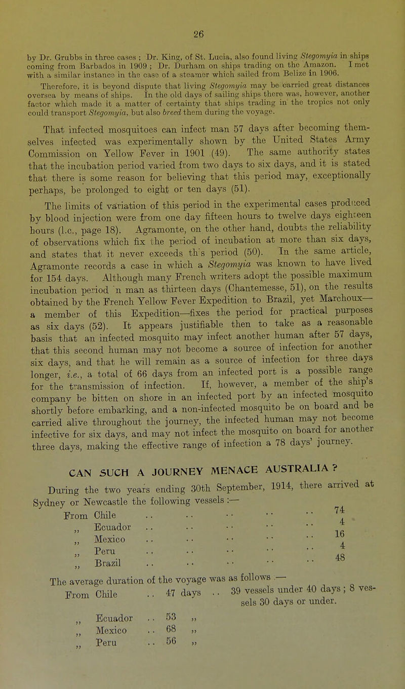 by Dr. Grubbs in three oases ; Dr. King, of St. Lucia, also found living Stegomyia in ships coming from Barbados in 1909 ; Dr. Durham on ships trading on tho Amazon. I met with a similar instanco in the case of a steamer which sailed from Belize in 1906. Therefore, it is beyond dispute that living Stegomyia may be carried great distances oversea by means of ships. In the old days of sailing ships there was, however, another factor which made it a matter of certamty that ships trading in the tropics not only could transport Stegomyia, but also breed them during the voyage. That infected mosquitoes can infect man 57 days after becoming them- selves infected was experimentally shown by the United States Ai'my Commission on Yellow Fever in 1901 (49). The same authority states that the incubation period varied from two days to six days, and it is stated that there is some reason for believing that this period may, exceptionally perhaps, be prolonged to eight or ten days (51). The limits of vairiation of this period in the experimental cases produced by blood injection were from one day fifteen hours to twelve days eighteen hours (I.e., page 18). Agramonte, on the other hand, doubts the reliability of observations which fix the period of incubation at more than six days, and states that it never exceeds ths period (50). In the same article, Agramonte records a case in which a Stegomyia was known to have lived for 154 days. Although many French writers adopt the possible maximum incubation period n man as thirteen days (Chantemesse, 51), on the results obtained by the French Yellow Fever Expedition to Brazil, yet Marchoux— a member of tHs Expedition—fixes the period for practical pm-poses as six days (52). It appears justifiable then to take as a reasonable basis that an infected mosquito may infect another human after 57 days, that this second human may not become a source of infection for another six days, and that he will remain as a source of infection for three days longer, i.e., a total of 66 days from an infected port is a possible range for the transmission of infection. If, however, a member of the ships company be bitten on shore in an infected port by an infected mosquito shortly before embarking, and a non-infected mosquito be on board and be carried alive throughout the journey, the infected human may not become infective for six days, and may not infect the mosquito on board for another three days, making the effective range of infection a 78 days' journey. CAN SUCH A JOURNEY MENACE AUSTRALIA? Dui-ing the two years ending 30th September, 1914, there arrived at Sydney or Newcastle the following vessels:— From Chile • • ' • '^'^ Ecuador Mexico Peru Brazil 4 16 4 48 The average duration of the voyage was as follows — From Chile .. 47 days .. 39 vessels under 40 days ; 8 ves- sels 30 days or imder. Ecuador .. 53 „ Mexico .. 68 ,, Peru .. 56 „