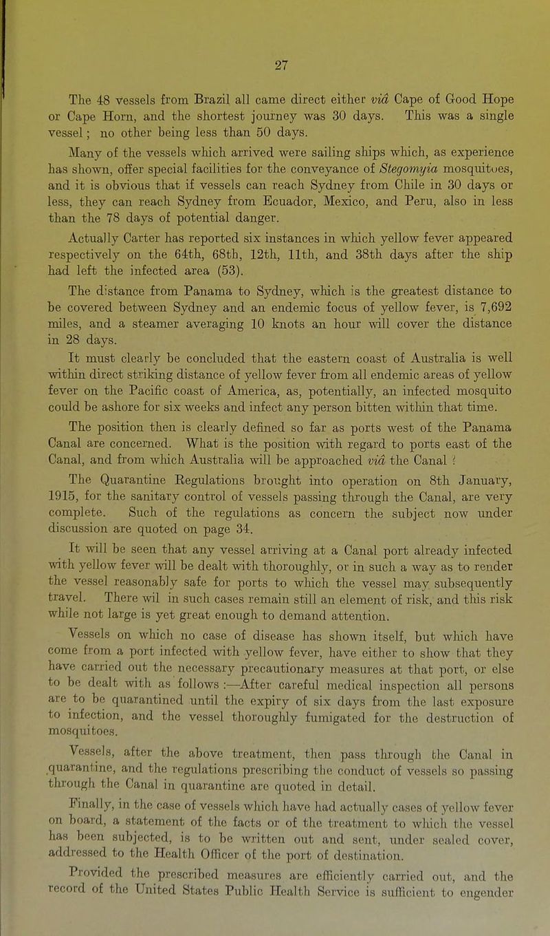 The 48 vessels from Brazil all came direct either via Cape of G-ood Hope or Cape Horn, and the shortest journey was 30 days. This was a single vessel; no other being less than 50 days. Many of the vessels which arrived were sailing ships which, as experience has shown, offer special facilities for the conveyance of Stegomyia mosquitoes, and it is obvious that if vessels can reach Sydney from Chile in 30 days or less, they can reach Sydney from Ecuador, Mexico, and Peru, also in less than the 78 days of potential danger. Actually Carter has reported six instances in which yellow fever appeared respectively on the 64th, 68th, 12th, 11th, and 38th days after the ship had left the infected area (53). The distance from Panama to Sydney, which is the greatest distance to be covered between Sydney and an endemic focus of yellow fever, is 7,692 miles, and a steamer averaging 10 knots an hour will cover the distance in 28 days. It must clearly be concluded that the eastern coast of Australia is well within direct striking distance of yellow fever from all endemic areas of yellow fever on the Pacific coast of America, as, potentially, an infected mosquito could be ashore for six weeks and infect any person bitten within that time. The position then is clearly defined so far as ports west of the Panama Canal are concerned. What is the position with regard to ports east of the Canal, and from which Australia will be approached via the Canal { The Quarantine Eegulations brought into operation on 8th January, 1915, for the sanitary control of vessels passing through the Canal, are very complete. Such of the regulations as concern the subject now under discussion are quoted on page 34. It will be seen that any vessel arriving at a Canal port already infected with yellow fever will be dealt with thoroughly, or in such a way as to render the vessel reasonably safe for ports to wliich the vessel may subsequently travel. There wil in such cases remain still an element of risk, and this risk while not large is yet great enough to demand attention. Vessels on which no case of disease has shown itself, but wliich have come from a port infected with yellow fever, have either to show that they have carried out the necessary precautionary measures at that port, or else to be dealt with as follows :—^After careful medical inspection all persons are to be quarantined until the expiry of six days from the last exposure to infection, and the vessel thoroughly fumigated for the destruction of mosquitoes. Vessels, after the above treatment, then pass through the Canal in quarantine, and the regulations prescribing the conduct of vessels so passing through the Canal in quarantine are quoted in detail. Finally, in the case of vessels which have had actually cases of yellow fever on board, a statement of the facts or of the treatment to wliich tlie vessel has been subjected, is to be written out and sent, imder sealed cover, addressed to the Health Officer of the port of destination. Provided the prescribed measures are efficiently carried out, and the record of the United States Public Health Service is sufficient to engender