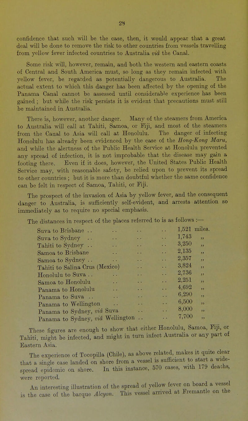 confidence that such will be the case, then, it would appear that a great deal will be done to remove the risk to other countries from vessels travelling from yellow fever infected countries to Australia via the Canal. Some risk will, however, remain, and both the western and eastern coasts of Central and South America must, so long as they remain infected with yellow fever, be regarded as potentially dangerous to Australia. The actual extent to wluch this danger has been affected by the opening of the Panama Canal cannot be assessed until considerable experience has been gained; but while the risk persists it is evident that precautions must still be maintained in Australia. There is, however, another danger. Many of the steamers from America to Australia will call at Tahiti, Samoa, or Fiji, and most of the steamers from the Canal to Asia will call at Honolulu. The danger of infecting Honolulu has already been evidenced by the case of the Hong-Kong Maru, and while the alertness of the Public Health Service at Honolulu prevented any spread of infection, it is not improbable that the disease may gain a footing there. Even if it does, however, the United States Public Health Service may, with reasonable safety, be relied upon to prevent its spread to other countries ; but it is more than doubtful whether the same confidence can be felt in respect of Samoa, Tahiti, or Fiji. The prospect of the invasion of Asia by yellow fever, and the consequent danger to Australia, is sufficiently self-evident, and arrests attention so immediately as to require no special emphasis. The distances in respect of the places referred to Suva to Brisbane .. Suva to Sydney .. Tahiti to Sydney .. Samoa to Brisbane Samoa to Sydney .. Tahiti to Salina Crus (Mexico) Honolulu to Suva .. Samoa to Honolulu Panama to Honolulu Panama to Suva .. Panama to Wellington Panama to Sydney, via Suva Panama to Sydney, vid Wellington .. These figures are enough to show that either Honolulu, Samoa, Fiji, or Tahiti, might be infected, and might in turn infect Australia or any part of Eastern Asia. The experience of TocopiUa (ChUe), as above related, makes it quite clear that a single case landed on shore from a vessel is sufficient to start a wide- spread epidemic on shore. In this instance, 570 cases, with 1^9 deaohs. were reported. An interesting illustration of the spread of yellow fever on board a vessel is the case of the barque Alcyon. This vessel arrived at Fremantle on the is as follows :— 1,521 miles. 1,743 „ 3.250 „ 2,135 „ 2,357 „ 3,824 „ 2,736 „ 2.251 „ 4,692 „ 6,290 „ 6,500 „ 8,000 „ 7,700 „