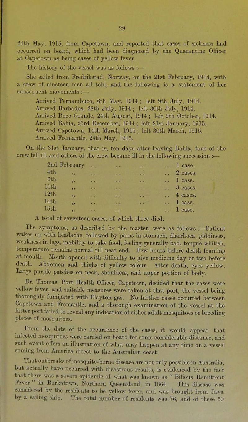 24:th May, 1915, from Capetown, and reported that cases of sickness had occurred on board, which had been diagnosed by the Quarantine Ofiicer at Capetown as being cases of yellow fever. The history of the vessel was as follows :— She sailed from Fredrikstad, Norway, on the 21st February, 1914, with a crew of nineteen men all told, and the following is a statement of her subsequent movements :—■ Arrived Pernambuco, 6th May, 1914; left 9th July, 1914. Arrived Barbados, 28th July, 1914; left 30th July, 1914. Arrived Boco Grande, 24th August, 1914; left 9th October, 1914. Arrived Bahia, 23rd December, 1914 ; left 21st January, 1915. Ai-rived Capetown, 14th March, 1915 ; left 30th March, 1915. Arrived Fremantle, 24th May, 1915. On the 31st January, that is, ten days after leaving Bahia, four of the crew fell ill, and others of the crew became ill in the following succession :— 2nd February .. . . .. . . 1 case. 4th ,, .. .. .. .. 2 cases. 6th ,, .. .. .. .. 1 case. 11th ,, .. .. .. .. 3 cases. 12th „ .. .. .. .. 4 cases. 14th „ .. ., .. .. 1 case. 15th „ .. .. .. .. 1 case. A total of seventeen cases, of which three died. The symptoms, as described by the master, were as follows :—Patient wakes up with headache, followed by pains in stomach, diarrhoea, giddiness, weakness in legs, inability to take food, feeling generally bad, tongue whitish, temperature remains normal till near end. Few hours before death foaming at mouth. Mouth opened with difficulty to give medicine day or two before death. Abdomen and thighs of yellow colour. After death, eyes yellow. Large purple patches on neck, shoulders, and upper portion of body. Dr. Thomas, Port Health Officer, Capetown, decided that the cases were yellow fever, and suitable measures were taken at that port, the vessel being thoroughly fumigated with Clayton gas. No further cases occurred between Capetown and Fremantle, and a thorough examination of the vessel at the latter port failed to reveal any indication of either adult mosquitoes or breeding places of mosquitoes. From the date of the occurrence of the cases, it would appear that infected mosquitoes were carried on board for some considerable distance, and such event offers an illustration of what may happen at any time on a vessel coming from America direct to the Australian coast. That outbreaks of mosquito-borne disease are not only possible in Australia, but actually have occurred with disastrous results, is evidenced by the fact that there was a severe epidemic of what was known as  Bilious Remittent Fever  in Burketown, Northern Queensland, in 1864. This disease was considered by the residents to be yellow fever, and was brought from Java by a sailing ship. The total number of residents was 76, and of these 50