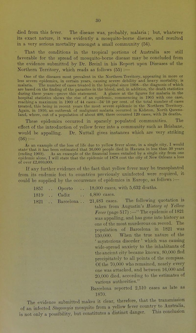 died from this fever. The disease was, probably, malaria ; but, whatever its exact nature, it was evidently a mosquito-borne disease, and resulted in a very serious mortality amongst a small community (54). That the conditions in the tropical portions of Australia are still favorable for the spread of mosquito-borne disease may be concluded from the evidence submitted by Dr. Breinl in his Report upon Diseases of the Northern Territory, which reads as follows (55) :— One of the diseases most prevalent in the Northern Territory, appearing in more or less severe epidemics, in certain years, causing severe debUity and heavy mortality, is malaria. The number of cases treated in the hospital since 1908—the diagnosis of which are based on the finding of the parasites in the blood, and, in addition, the death statistics during these years—prove this statement. A glance at the figures for malaria in the hospital statistics shows the rise of an epidemic, commencing in 1905 with one case, reaching a maximum in 1909 of 44 cases—34-10 per cent, of the total number of cases treated, this being in recent years the most severe epidemic in the Northern Territory. Again, in 1910, an outbreak of malignant malaria occurred in Kidston, North Queens- land, where, out of a population of about 400, there occurred 120 cases, with 24 deaths. These epidemics occurred in sparsely populated communities. The efiect of the introduction of yellow fever into a community such as Brisbane, would be appalling. Dr. Nuttall gives instances which are very striking (56) As an example of the loss of life due to yellow fever alone, in a single city, I would state that it has been estimated that 36,000 people died in Havana in less than 50 years (ending 1900). As an example of the financial losses entailed by a single city from one epidemic alone, I will state that the epidemic of 1878 cost the city of New Orleans a loss of over £2,000,000. If any further evidence of the fact that yellow fever may be transplanted from its endemic foci to countries previously uninfected were required, it could be supplied by the occurrence of epidemics in Europe, as follows :— 1857 .. Oporto .. 18,000 cases, with 5,632 deaths. 1819 .. Cadiz .. 4,800 cases. 1821 .. Barcelona .. 21,483 cases. The foUowmg quotation is taken from Augustin's Histonj of Yellow Fever (page 517) :— The epidemic of 1821 was appalling, and has gone mto history as one of the most murderous on record. The population of Barcelona in 1821 was 150,000. When the true nature of the ' mysterious disorder ' which was causing wide-spread anxiety to the mhabitants of the ancient city became knowii, 80,000 fled precipitately to all points of the compass. Of the 70,000 who remained, nearly every one was attacked, and between 16,000 and 20,000 died, according to the estimates of various authorities. Barcelona reported 2,510 cases as late as 1870. The evidence submitted makes it clear, therefore, that the transmission of an infected Stegomyia mosquito from a yellow fever coimtry to Australia, is not only a possibility, but constitutes a distinct danger. This conclusion