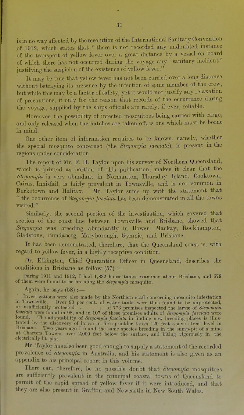 is in no way affected by the resolution of the International Sanitary Convention of 1912, which states that  there is not recorded any undoubted instance of the transport of yellow fever over a great distance by a vessel on board of which there has not occurred during the voyage any ' sanitary incident' justifying the suspicion of the existence of yellow fever. It may be true that yellow fever has not been carried over a long distance without betraying its presence by the infection of some member of the crew, but while this may be a factor of safety, yet it would not justify any relaxation of precautions, if only for the reason that records of the occurrence during the voyage, supplied by the ships officials are rarely, if ever, reliable. Moreover, the possibility of infected mosquitoes being carried with cargo, and only released when the hatches are taken ofi, is one which must be borne in mind. One other item of information requires to be known, namely, whether the special mosquito concerned (the Stegomyia fasciata), is present in the regions under consideration. The report of Mr. F. H. Taylor upon his survey of Northern Queensland, which is printed as portion of this publication, makes it clear that the Stegomyia is very abundant in Normanton, Thursday Island, Cooktown, Cairns, Innisfail, is fairly prevalent in Townsville, and is not common in Burketown and Halifax. Mr. Taylor sums up with the statement that  the occiirrence of Stegomyia fasciata has been demonstrated in all the towns visited. Similarly, the second portion of the investigation, which covered that section of the coast line between Townsville and Brisbane, showed that Stegomyia was breeding abundantly in Bowen, Mackay, Rockhampton, Gladstone, Bundaberg, Maryborough, Gympie, and Brisbane. It has been demonstrated, therefore, that the Queensland coast is, with regard to yellow fever, in a highly receptive condition. Dr. Elkington, Chief Quarantine Officer in Queensland, describes the conditions in Brisbane as follow (57) :— During 1911 and 1912, I had 1,832 house tanks examined about Brisbane, and 679 of them were found to be breeding the Stegomyia mosquito. Again, he says (58) :— Investigations were also made by the Northern staff concerning mosquito infestation in Townsville. Over 90 per cent, of water tanks were thus found to be unprotected, or insufficiently protected .... of 773 premises inspected the larvas of Stegomyia fasciata were found in 98, and in 107 of these premises adults of Stegomyia fasciata were found. The adaptability of Stegomyia fasciata in finding new breeding places is illus- trated by the discovery of larviE in fire-sprinkler tanks 120 foot above street level in Brisbane. Two years ago I found the same species breeding in the sump-pit of a mine at Charters Towers, over 2,000 feet below the surface, and biting vigorously in the electrically-lit plat. Mr. Taylor has also been good enough to supply a statement of the recorded prevalence of Stegomyia in Australia, and his statement is also given as an appendix to his principal report in this volume. There can, therefore, be no possible doubt that Stegomyia mosquitoes are sufficiently prevalent in the principal coastal towns of QueenslaiKl to permit of the rapid spread of yellow fever if it were introduced, and that they are also present in Grafton and Newcastle in New South Wales.