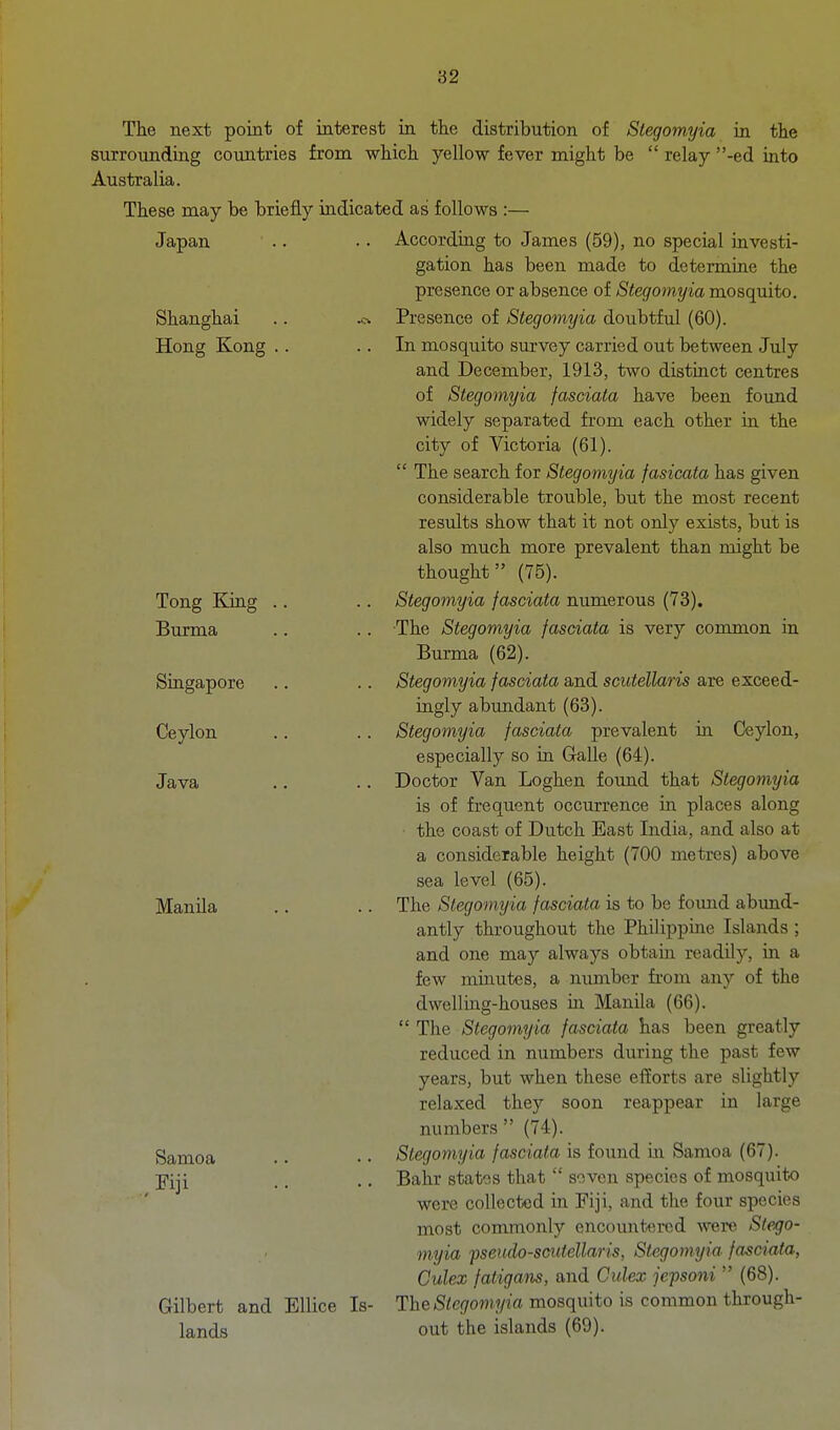 The next point of interest in the distribution of Stegomyia in the surroundiag countries from which yellow fever might be  relay -ed into Australia. These may be briefly indicated as follows :— Japan Shanghai Hong Kong Tong Kiag Burma Singapore Ceylon Java Manila Samoa Gilbert and lands EUice Is- According to James (59), no special investi- gation has been made to determine the presence or absence of Stegomyia mosquito. Presence of Stegomyia doubtful (60). In mosquito survey carried out between July and December, 1913, two distinct centres of Stegomyia fasciata have been found widely separated from each other in the city of Victoria (61).  The search for Stegomyia fasicata has given considerable trouble, but the most recent results show that it not only exists, but is also much more prevalent than might be thought (75). Stegomyia fasciata numerous (73). The Stegomyia fasciata is very common in Burma (62). Stegomyia fasciata and scutellaris are exceed- ingly abtmdant (63). Stegomyia fasciata prevalent in Ceylon, especially so in Galle (64). Doctor Van Loghen found that Stegomyia is of frequent occurrence in places along the coast of Dutch East India, and also at a considerable height (700 metres) above sea level (65). The Stegomyia fasciata is to be fomid abund- antly throughout the Philippine Islands ; and one may always obtam readily, in a few minutes, a number from any of the dwelling-houses in Manila (66).  The Stegomyia fasciata has been greatly reduced in numbers during the past few years, but when these efforts are slightly relaxed they soon reappear in large numbers  (74). Stegomyia fasciata is found in Samoa (67). Bahr states that  soven species of mosquito were collected in Fiji, and the four species most commonly encountered were Ste.go- myia fsendo-scutellaris, Stegomyia fasciata, Culex fatigatis, and Culex jepsoni  (68). The Stegomyia mosquito is common through- out the islands (69).