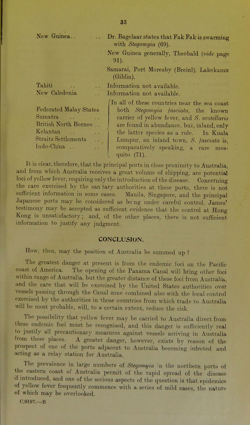 New Guinea.. .. Dr. Bagelaar states that Fak Fak is swarming with Stegomyia (69). New Guinea generally, Theobald {vide page 91). Samarai, Port Moresby (Breinl), Lakekaiuu (Giblin). Information not available. Information not available. In all of these countries near the sea coast both Stegomyia jasciala, the known carrier of yellow fever, and ^S'. scutellaris are found in abundance, but, inland, only the latter species as a rule. In Kuala Lumpur, an inland town, S. jasciata is, comparatively speaking, a rare mos- quito (71). It is clear, therefore, that the principal ports in close proximity to Australia, and from which Australia receives a great volume of shipping, are potential foci of yellow fever, requiring only the introduction of the disease. Concerning the care exercised by the san tary authorities at these ports, there is not sufficient information in some cases. Manila, Singapore, and the principal Japanese ports may be considered as be'ng under careful control. James' testimony may be accepted as sufficient evidence that the control at Hong Kong is unsatisfactory; and, of the other places, there is not sufficient information to justify any judgment. Tahiti New Caledonia Federated Malay States Sumatra British North Borneo Kelantan Straits Settlements Indo-China .. CONCLUSION. How, then, may the position of Australia be summed up ? The greatest danger at present is from the endemic foci on the Pacific coast of America. The opening of the Panama Canal will bring other foci within range of Australia, but the greater distance of these foci from Australia, and the care that will be exercised by the United States authorities over vessels passing through the Canal zone combined also with the local control exercised by the authorities in those countries from which trade to Australia wll be most probable, will, to a certain extent, reduce the risk. The ijossibility that yellow fever may be carried to Australia direct from these endemic foci must be recognised, and this danger is sufficiently real to justify all precautionary measures against vessels arriving in Australia from these places. A greater danger, however, exists by reason of the prospect of one of the ports adjacent to Australia becoming infected and actmg as a relay station for Australia. The prevalence in large numbers of Stegotmjta '<n the northern ports of the eastern coast of Australia permit of the rapid spread of the disease if mtroduced, and one of the serious aspects of the question is that epidemics of yellow fever frequently commence with a series of mild cases, the nature of which may be overlooked. C.9197.—B