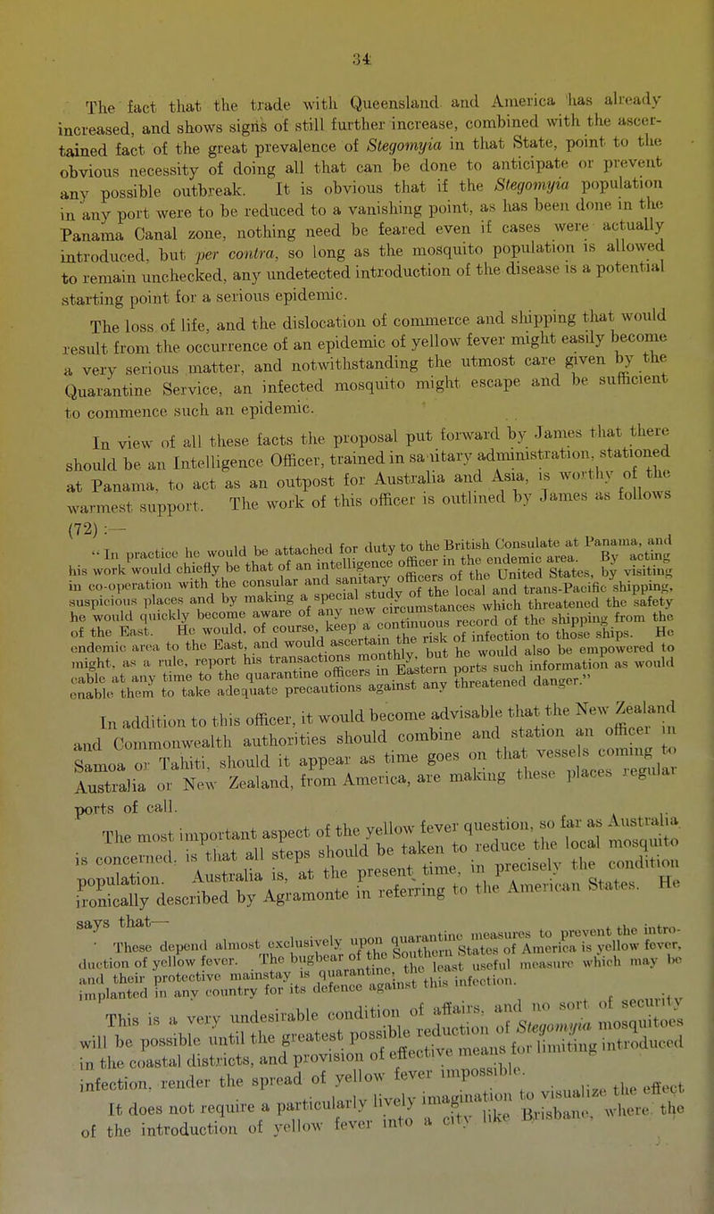 34: The fact that the trade with Queensland, and America 'has ah-eady increased, and shows signs of still further increase, combined with the ascer- tained fact of the great prevalence of Stegomyia in that State, pomt to the obvious necessity of doing all that can be done to anticipate or prevent any possible outbreak. It is obvious that if the Stegomyia population in any port were to be reduced to a vanishing point, as has been done m the Panama Canal zone, nothing need be feared even if cases were actually introduced, but per contra, so long as the mosquito population is allowed to remain unchecked, any undetected introduction of the disease is a potential starting point for a serious epidemic. The loss of life, and the dislocation of commerce and shipping that would result from the occurrence of an epidemic of yellow fever might easily become a very serious matter, and notwithstanding the utmost care given .^he Quarantine Service, an infected mosquito might escape and be sufficient to commence such an epidemic. In view of all these facts the proposal put forward by James that there should be an Intelligence Officer, trained in sa iitary administration stationed at Panama, to act as an outpost for Australia and Asia, is ^o-vthy o the warmest support. The work of this officer is outlined by James as follows (72) :— 1J 1, 4.+„„Uori (r,r fintv to the British Consulate at Panama, and endemic area to the East and ^o^^l^ ascertain the „sk oi empowered to enable them to take adecjuate precautions agamst any threatened dan.^er. In addition to this officer, it would become advisable that the New Zealand and Commonwealth authorities should combine and station an officer n Samoa ^ Tahiti should it appear as time goes on that vesse s coming to Irtialia cu New Zealand, fi'm America, are malring these places regular ports of call. at The met important aspeot o{ the yellow fever question, »o far as A'>«»^;» Ihe mast imp f ^ ^.^^^^^ t,,„ mosquito ':„;~ ' l^lia Tat the present t„ne. in p..cisely i,,on Sardescribed by Agramonte in referring to the Amer,c.n States. He d„ctio„ of yellow fever, /rt ^8^ of tte ,„.,. ^feetion. render the spread of yellow fever nnposs.ble It does not require a part.eularly liv.y imag,n.t,„„ --a,..;^^^^^^^^^ of the introduction of yellow fever into a cit>