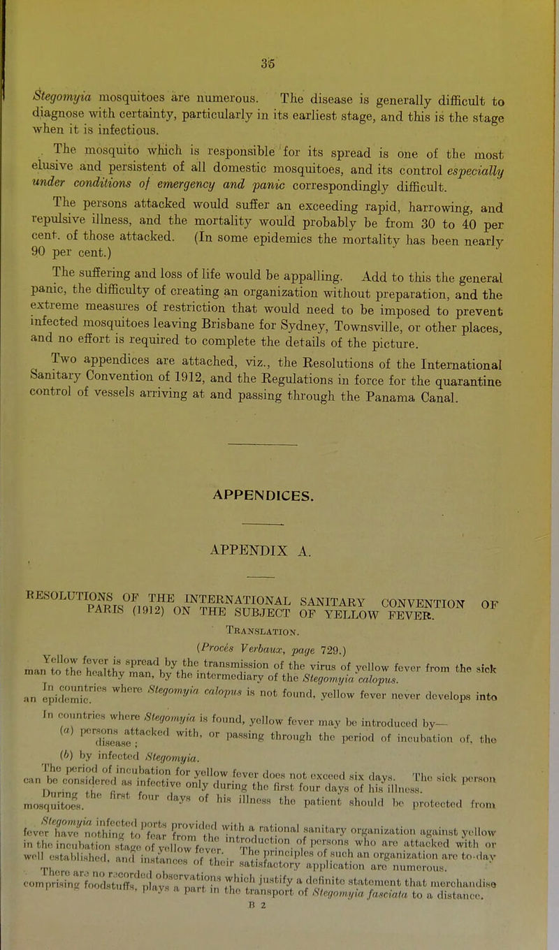 3<5 Stegomyia mosquitoes are numerous. The disease is generally difficult to diagnose with certainty, particularly in its earliest stage, and this is the stage when it is infectious. The mosquito which is responsible for its spread is one of the most elusive and persistent of all domestic mosquitoes, and its control especially under conditions of emergency and panic correspondingly difficult. The persons attacked would suffer an exceeding rapid, harrowing, and repulsive illness, and the mortality would probably be from 30 to 40 per cent, of those attacked. (In some epidemics the mortality has been nearly 90 per cent.) The suffering and loss of life would be appalling. Add to this the general panic, the difficulty of creating an organization without preparation, and the extreme measures of restriction that would need to be imposed to prevent mfected mosquitoes leaving Brisbane for Sydney, TownsviUe, or other places, and no effort is required to complete the details of the picture. Two appendices are attached, viz., the Resolutions of the International Sanitary Convention of 1912, and the Regulations in force for the quarantine control of vessels arriving at and passing through the Panama Canal. APPENDICES. APPENDIX A. RESOLUTIONS OF THE INTERNATIONAL SANITARY CONVENTION OF PARIS (1912) ON THE SUBJECT OF YELLOW FEVER Translation. (Proces Verbaux, page 729.) Yellow fever is spread by the transmission of the virus of vollow fever from the siofc man to the healthy man, by the intermediary of the SlegomyL^o^J ^ '^ an epi<Iomr'' Stegomyia calopus i.s not found, yellow fever never develops into In countries where Stegomyia is found, yellow fever may be introduced by- '''Telse'''^ ^'^''^^ *he period of ineubation of. the (h) by infected .Stegomyia mosquKs. ' ^^^^'^ '^^^ ^^e patient should bo protected from ■^^^th. \n.M\^n^t^i,..^i y^^^ '^'•^ attacked with or well established, and in tlnorSXir ItXfZ  I'^S'^^i-tion arc to-day ^, t,ncir satisfactory application are numerous. eomprlTuXdSf p avs'r^^^^^^^ ^j'^*''^ -rchandiso 1 K ocistutts. plays a part in the transport of Slegow.yia fasciata to a distance. B 2