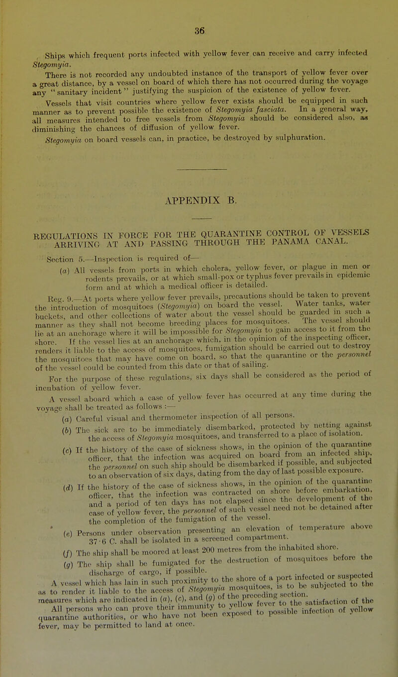 Ships which frequent ports infected with yellow fever can receive and carry infected Stegomyia. There is not recorded any undoubted instance of the transport of yellow fever over a •H'eat distance, by a vessel on board of which there has not occurred during the voyage any sanitary incident justifying the suspicion of the existence of yellow fever. Vessels that visit countries where yellow fever exists should be equipped in such manner as to prevent possible the existence of Stegomyia fasciata. In a general way, all measures intended to free vessels from Stegomyia should be considered also, as diminishing the chances of diffusion of yellow fever. Stegomt/ia on board vessels can, in practice, be destroyed by sulphuration. APPENDIX B. REGULATIONS IN FORCE FOR THE QUARANTINE CONTROL OF VESSELS ARRIVING AT AND PASSING THROUGH THE PANAMA CANAL. Section 5.—Inspection is required of— (a.) \n vessels from ports in which cholera, yellow fever, or plague iu men or rodents prevails, or at which small-pox or typhus fever prevails in epidemic form and at which a medical officer is detailed. Re.r. 9.—At ports where yellow fever prevails, precautions should be taken to prevent the introduction of mosquitoes (Stegomyia) on board the vessel Water tanks, water buckets, and other collections of water about the vessel should be guarded in such a manner as thev shall not become breeding places for mosquitoes. The vessel should lie at an anchorage where it will be impossible for Stegomyia to gain access to it from the shore. If the vessel lies at an anchorage which, in the opmion of the inspecting officer, renders it liable to the access of mosquitoes, fumigation should be carried out to destroy the mosquitoes that mav have come on board, so that the quarantine or the personnel of the vessel could be counted from this date or that of sailing. For the purpose of these regulations, six days shall be considered as the period of incubation of vellow fever. A vessel aboard which a case of yellow fever has occurred at any tim..- durmg the voyage shall be treated as follows :— (o) Careful visual and thermometer inspection of all persons. (6) The sick are to be immediately disembarked, protected by l^^!''^'^^ ^ ' the access of Stegomyia mosquitoes, and transferred to a place of isolation. (c) If the history of the case of sickness shows, in the opinion of the quarantine ^ ' officer, that the infection was acquired on board from an infected ship. the ,mo«.n.i on such ship should be disembarked i possible and subjected to an observation of six days, dating from the day of last possible exposure. (d) If the history of the case of sickness shows, in the opinion of the quarantm.- ^ ' office that the infection was contracted on shore before embarkation and a period of ten days has not elapsed since the development of the e^se of yellow fever, the personnel of such vessel need not be detained after the completion of the fumigation of the vessel. • (e) Persons under observation presenting an elevatioii of temperature above 37-6 C. shall be isolated in a screened compartment. (/) The ship shall be moored at least 200 metres from the inhabited shore Ig) The ship shall be fumigated for the destruction of mosqmtoes before the measures which are indicated in (a), (c), and „) P;;7Jt'to t'o'atisfaction of the All persons who can prove their to possible infection of yellow ((uarantine authorities, or who have not been cxpo.si.u lu i fever, may be permitted to land at once.