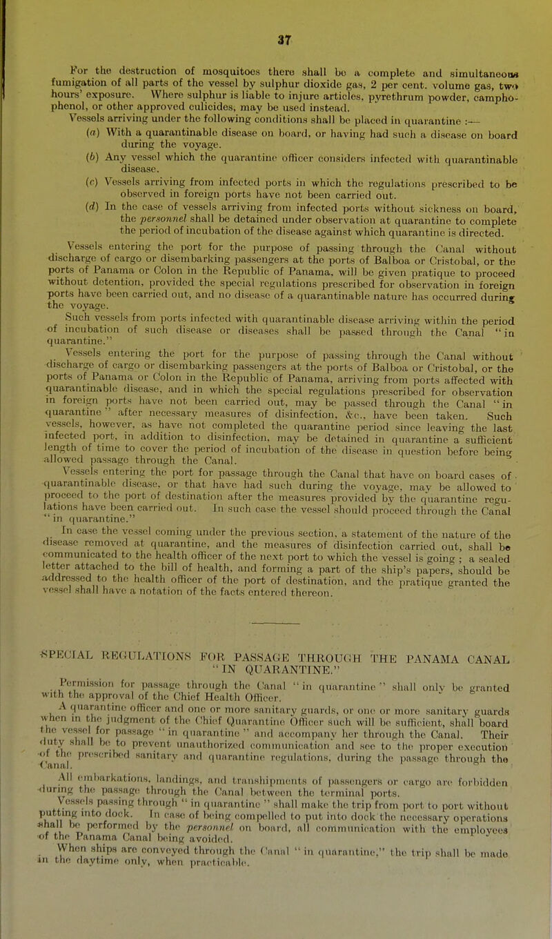 3T For tho destruction of mosquitoes there shall bo a complete and simultaneoiw fumigation of all parts of the vessel by sulphur dioxide gas, 2 per cent, volume gas, tw.> hours' exposure. Where sulphur is liable to injure articles, pyrethrum powder, campho- phenol, or other approved culicides, may be used instead. Vessels arriving under the following conditions shall be placed in quarantine :— («) With a quarantinable disease on board, or having had such a disease on board diu-ing the voyage. (b) Any ves-sel which the quarantine officer considers infected with quarantinable disease. ((■) Vessels arriving from infected ports in which the regulations prescribed to be observed in foreign ports have not been carried out. {d) In the case of vessels arriving from infected poi'ts without sickness on board, the personiiel sha,\\ be detained under observation at quarantine to complete the period of incubation of tho disease against which quarantine is directed. Vessels entering the port for tho purpose of passing through the Canal without discharge of cargo or disembarking passengers at tho ports of Balboa or Cristobal, or the ports of Panama or Colon in the Republic of Panama, will be given pratique to proceed -without detention, provided the special regulations prescribed for observation in foreign ports have been carried out, and no disease of a quarantinable nature has occurred during the voyage. Such vessels from ports infected with quarantinable disease arriving within the period of incubation of such disease or diseases shall be paseed thi'onsh the Canal in quarantine. Vessels entering the port for the purpose of passing through the Canal without discharge of cargo or di.sembarking passengers at the ports of Balboa or Cristobal, or the ports of Panama or Colon in the Republic of Panama, arriving from ports affected with <iuarantinabl(! disease, and in which the special regulations jjreseribed for observation in foreign ports have not been carried out, may bo passed through the Canal in quarantine  after necessary measures of disinfection, &c., have been taken. Such yes.sels, however, as have not completed the quarantine period since leaving the last infected port, in addition to disinfection, may be detained in quarantine a sufficient length of time to cover the period of incubation of the disease in question before beincr allowed pas.sage through the Canal. ■ Vessels entering the port for passage through the Canal that have on board cases of ■ quarantinable disease, or that have had such during the voyage, may be allowed to proceed to tho port of destination after the measures jirovided by the quarantine regu- lations have been cari-i(!d out. In such case the vessel should proceed through the Canal in (juarantine. In case the vessel coming under tho previous section, a statement of the nature of the disease removed at quarantine, and the measures of disinfection carried out, shall be communicated to tho health officer of the next port to which the vessel is going ; a sealed letter attached to the bill of health, and forming a part of the ship's papers, should be addressed to the health officer of tho port of destination, and the pratique granted the vessel shall have a notation of the facts entered thereon. .SPECIAL REGULATIONS FOR PASSAGE THROUCH THE PANAMA CANAL  IN QUARANTINE. Permission for passage through the Canal  in ciuarantine  shall onlv be granted with th(! approval of the Chief Health Officer. A quarantine officer and one or more sanitary guards, or one or more sanitary guards when in the judgment of tho Chief Quarantine Officer such will bo sufficient, shall board the vessel for pa.s.sage  in qnarantuie  and accompany hor through the Canal. Their duty shall bo to prevent unauthorizi-d communication and see to tlii^ proper execution of the proscribed sanitary aiul (|uarantino n^gulations. during the passage through tho All embarkations, landings, and transhipments of passengers or cargo arc forbidden <luring th(! passages through tho (!anal botwoen the terminal ports. yesaels passmg through  in quarantine  shall make the trip from port to port without putting into dock. In ease of being ooin])olled to put into dock tho necessary operations . I bo performed by tho ■personnd on board, all communication with the emplovcos of the Panama Canal being avoided. When ships are conveyed through tho Canid  in qunrnntine. tho trip shall be made in tho daytime only, when practicable.
