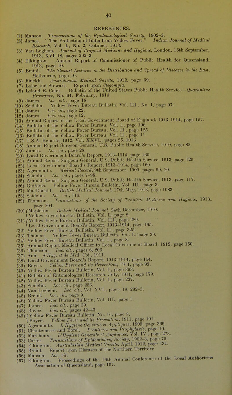 REFERENCES. (1) Manson. Transactiorus of the Epidemiological Society, 1902-3. (2) James.  The Protection of India from Yellow Fever. Indian Journal of Medir^i Research, Vol. I., No. 2, October, 1913. (3) Van Loghem. Journal of Tropical Medicine and Hygiene, London, 15th September, 1913, XVI-18, pages 292-3. (4) Elkington. Annual Report of Commissioner of Public Health for Queensland, 1913, page 10. (6) Breinl. The Stewart Lectures on the Distribution and Spread of Diseases in the East^ Melboiu-nc, page 10. (6) Finckh. Australasian Medical Gazette, 1912, page 69. (7) Lalor and Stewart. Report upon Stegomyia. (8) Leland E. Cofer. Bulletin of the United States Public Health Service—(jMarau/Hw Procedure, No. 64, February, 1914. (9) James. Loc. cit., page 18. (10) Seidelin. Yellow Fever Bureau Bulletin, Vol. III., No. 1, page 97. (11) James. Loc. cit., page 22. (12) James. Loc. cit., page 12. (13) Annual Report of tho Local Govonimeut Board of England, 1913-1914, page 157. (14) Bulletin of the Yellow Fever Bureau. Vol. I., page 106. (15) Bulletin of the Yellow Fever Bureau, Vol. II., page 125. (16) Bulletin of the Yellow Fever Bureau, Vol. II., page 11. (17) U.S.A. Reports, 1912, Vol. XXVI., pages 2,5, 1013. (18) Annual Report Surgeon-General, U.S. Public Health Service, 1910, page 82. (19) James. Loc. cit., page 28. (20) Local Government Board's Report, 1913-1914, page 160. (21) Annual Report Surgeon-General, U.S. Public Health Service, 1913, page 120. (22) Local Government Board's Report, 1913-1914, page 160. (23) Agramonte. Medical Record, 9th September, 1909, pages 99, 20. (24) Seidelin. Loc. cit., pages 7-98. (25) Annual Report Surgeon-Genenxl, U.S. Public Health Service, 1913, page 117. (26) Guiteras. Yellow Fever Bureau Bnlletm, Vol. III., page 3. (27) MacDonald. British Medical Journal, 17th May, 1913, page 1083. (28) Seidelin. Loc. cit., 116. (29) Thomson. Transnctiom of the Society of Tropical Medicine and Hygiene, 1913,. page 204. (30) fMapleton. British Medical Journal, 24th December, 1910. \Yellow Fever Bureau Bulletin, Vol. I., page 8. (31) /Yellow Fever Bureau Bulletin, Vol. III., page 289. \ Local Government Board's Report, 1913-1914, page 165. (32) Yellow Fever Bureau Bulletin, Vol. II., page 325. (33) Thomas. Yellow Fever Bureau Bulletin, Vol. I., page 39. (34) Yellow Fever Bureau Bulletin, Vol. I., page 8. (35) Annual Report Medical Officer to Local Government Board, 1912, page 160. (36) Thomson. Loc. cit., pages 6, 206. (37) Ann. d'Hyq. et de Med. Col, 1911. (38) Local Government Board's Report, 1913-1914, page 154. (39) Boyce. Yelloiv Fever and its Prevention, 1911, page 93. (40) Yellow Fever Bureau Bulletin, Vol. I., page 393. (41) Bulletin of Entomological Research, July, 1911, page 179. (42) Yellow Fever Bureau Bulletm, Vol. I., page 227. (43) Seidelin. Loc. cit., page 256. (44) Van Loghem. Loc. cit.. Vol. XVI., pages 18, 292-3. (45) Breinl. Loc. cit., page 9. (46) Yellow Fever Bureau Bulletin, \'ol. 111., page 1. (47) .lames. Loc. cit., page 39. (48) Boyce. Loc. cit., pages 42-43. (49) / Yellow Fever Bureau Bulletui, No. 16, ])age 8. \Boyce. Yellow Fever and its Prevention, 1911, page 101. (60) Agramonte. VHygiene Generale et Appliquee. 1909, page 369. (51) Chantemesse and Borcl. Frontieres and Prophylaxte, page 10. (52) Marchoux. L'Hygiene Generale et Appliquee, Vol. IV., page 273. (53) Carter. Transactions of Epidemiology Society, 1902-3, page 75. (54) Elkington. Australasian Medical Gazette. April. 1912, page 434. (55) Breinl. Report upon Diseases of the Northern Territory. (56) Manson. Loc. cit. . ^ , r .i t i * tu^,.;^;^ (67) Elkington. Proceedings of the 16th_Annual Confcrenco of the Local Authontioa Association of Queensland, page 107.