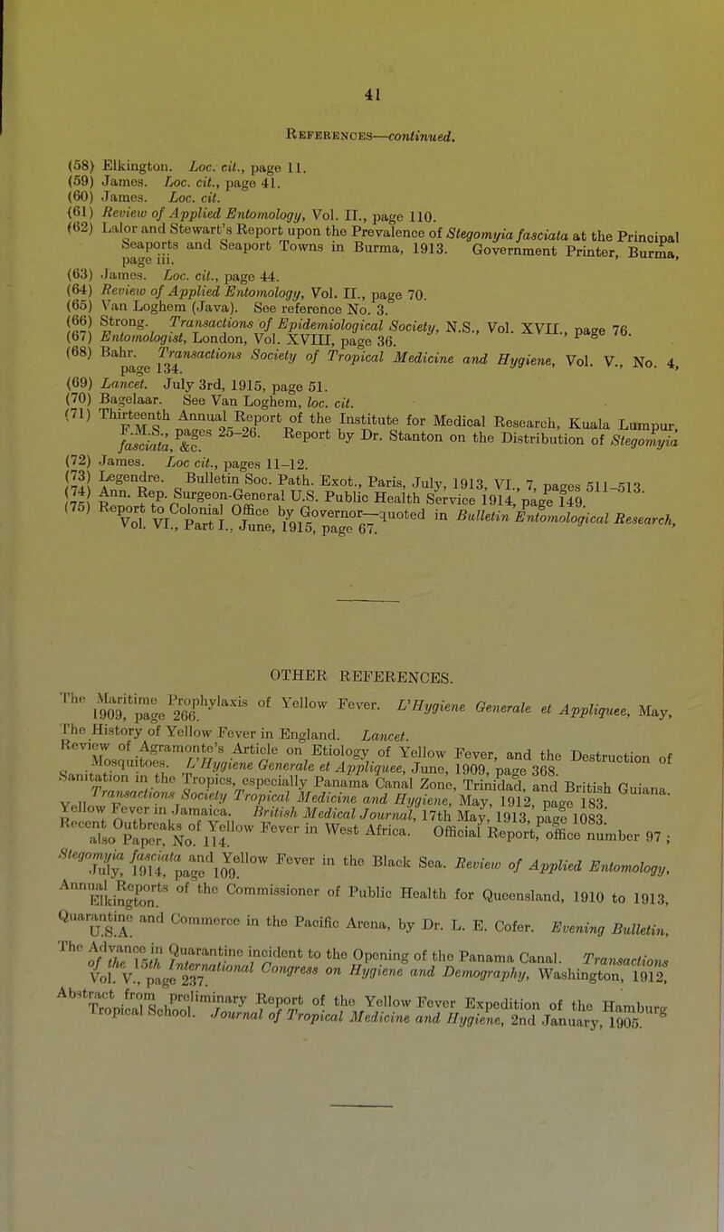 R EFERE NO ES—Continued. (58) Elkingfcon. Loc. cil., piige 11. (59) James. Loc. cit., page 41. (60) James. Loc. cit. (61) Review of Applied Entomology, Vol. II., page 110 (62) Lalor and Stewart's Report upon the Prevalence of Stegomyia fasciata at the Principal beaports and Seaport Towns in Burma, 1913. Government Printer Burma page 111. ' (63) .lames. Loc. cit., page 44. (64) Beview of Applied Entomologi/, Vol. II., page 70. (65) Van Loghem (Java). See reference No. 3. (66) Strong. Transactions^of Epidemiological Society, N.S., Vol. XVII., page 76 (67) Entomologist, London, Vol. XVIII, page 36. • l-S (68) Bahr. Transactions Society of Tropical Medicine and Hygiene, Vol V No 4 page 134.  ' *' (69) Lancet. July 3rd, 1915, page 51. (70) Bagelaar. See Van Loghem, loc. cit. (71) Thirteenth Annual Report of the Institute for Medical Research, Kuala Lumpur /aS, ^''^^^^^ Oi«tb»tiou of SteJ^^^; (72) James. Loc cit., pages 11-12. (73) Legendre. BuUetin Soc. Path. Exot., Paris, July, 1913, VI 7 naires 511 511 75 R:;?7-p^r^^°f-^r'-'^^ U-^- ^•^^•i'^ Health Se;vieeIgitp^e itS (75) ^ToVvi',tSt\.7Z,% Bulletin IntlmologicalBesearcK OTHER REFERENCES. im'lt-'Sf''''''''''''' ^^'^'^'^ ^-y- The History of Yellow Fever in England. Lancet. rosauifoer'/?/'' -^''r' °,^^*'«l''gy.of Yellow Fever, and the Destruction of <r,,J? ^ T,- k ^^y.^'^^ Generale et Appliguee, June, 1909, page 368. San.tat.on m the Tropics, especially Panama Canal Zone, TriAidad, and British Guiana Transaction.^ Soctely Tropiad Medicine and Hygiene, May, 1912, pa<.e 83 Yellow Fever in Jamaica. British Medical Journal, llth May, 1913 paee 1083 ^^TlsoTp^r No°^Tf ^^^ ^^'^^ Officiai\'4^oi:tfSi'number 97 ''^''ju[j;{l,\t';ag\o'9'° pever in the Black Sea. Beviero of Applied Entomology, ^EllingTon.' Commissioner of Public Health for Queensland, 1910 to 1913, Quarar^ine and Commerce in the Pacific Arena, by Dr. L. E. Cofer. Evening Bulletin, 0^2! to the Opening of the Panama Canal. Transactions il% :t^oSr ' '^ ^e-o<;mp% Washington S ^'''^Trnni^o*^'^ Preliminary Report of the Yellow Fever Expedition of the Hambn,-.. Tropical School. Journal of Tropical Medicine and Hygiene, 2nd Januaiy, iS ^