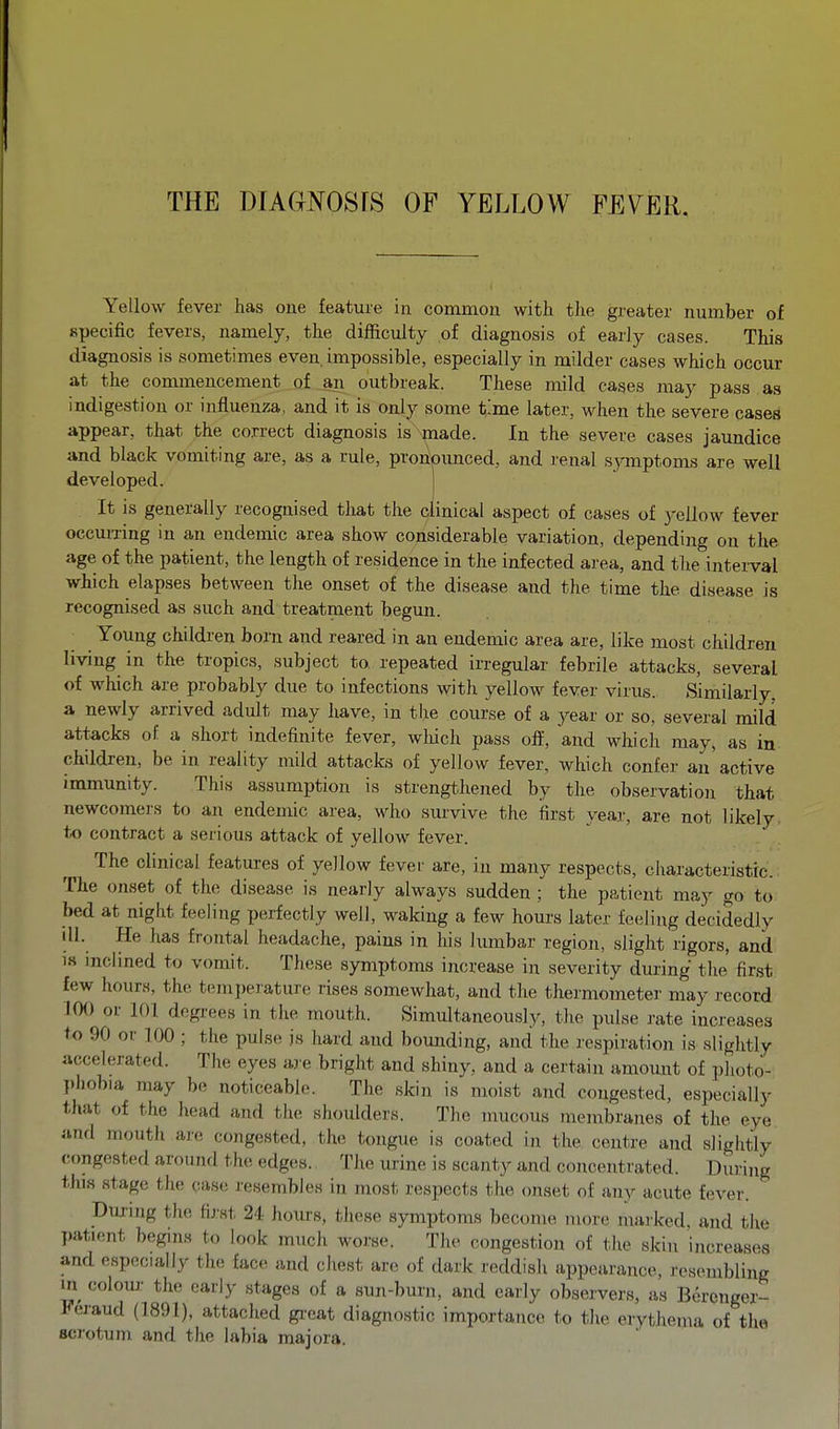 Yellow fever has one feature in common with the greater number of specific fevers, namely, the difficulty of diagnosis of early cases. This diagnosis is sometimes even, impossible, especially in milder cases which occur at the commencement of ^ outbreak. These mild cases may pass as indigestion or influenza, and it is only some t'me later, when the severe cases appear, that the co.rrect diagnosis is made. In the severe cases jaundice and black vomiting are, as a rule, proripimced, and renal symptoms are well developed. It is generally recognised tliat the clinical aspect of cases of yellow fever occurring in an endemic area show considerable variation, depending on the age of the patient, the length of residence in the infected area, and the intei-val which elapses between the onset of the disease and the time the disease is recognised as such and treatment begun. Young children born and reared in an endemic area are, like most children living in the tropics, subject to repeated irregular febrile attacks, several of which are probably due to infections with yellow fever virus. Similarly, a newly arrived adult may have, in the course of a year or so, several mild attacks of a short indefinite fever, wliich pass ofi^, and which may, as in children, be in reality mild attacks of yellow fever, which confer an active immunity. This assumption is strengthened by the observatioia that newcomers to an endemic area, who survive the ifirst year, are not likely to contract a serious attack of yellow fever. The clinical features of yellow fever are, in many respects, characteristic. The onset of the disease is nearly always sudden ; the patient may go to bed at night feeling perfectly well, waking a few hours later feeling decidedly dl. He has frontal headache, pains in his lumbar region, slight rigors, and is inclined to vomit. These symptoms increase in severity during the first few hours, the temperature rises somewhat, and the thermometer may record JOO or 101 degrees in the mouth. Simultaneously, the pulse rate increases to 90 or 100 ; the pulse is hard and bounding, and the respiration is slightly accelerated. The eyes are bright and shiny, and a certain amount of photo- phobia may be noticeable. The skin is moist and congested, especially that of the head and the shoulders. The mucous membranes of the eye anfl moutli are congested, the tongue is coated in the centre and slightly (•ongested around the edges. The urine is scanty and concentrated. During this stage the case resembles in most respects the onset of any acute fever. Duxing the fij.-st 24 hours, these symptoms become more marked, and the I)atient begins to look much worse. The congestion of the skin increases and especially the face and chest are of dark reddish appearance, resembling m colour the early stages of a sun-burn, and early observers, as Bercnger- Fei'aud (1891), attached gi-eat diagnostic importance to the erythema of the scjotuni and the labia majora.