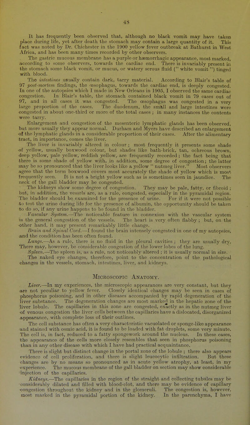 'is It has frequently been observed that, although no black vomit may have taken place during life, yet after death the stomach may contain a large quantity of it. This fact was noted by Dr. Chichester in the 1900 yellow fever outbreak at Bathurst in West Africa, and has been manj' times recorded by other observers. The gastric mucous membrane has a purple or hfemorrhagic appearance, most marked, according to some observers, towards the cardiac end. There is invariably present in the stomach some black vomit, or mucus, or watery serous fluid ( white vomit ) tinged with blood. The intestines usually contain dark, tarry material. According to Blair's table of 97 post-tnortem findings, the oesophagus, towards the cardiac end, is deeply congested In one of the autopsies which I made in New Orleans in 1905, I observed the same cardiac congestion. In Blair's table, the stomach contained black vomit in 79 cases out of 97, and in all cases it was congested. The oesophagus was congested in a very large proportion of the cases. The duodenum, the sm&,ll and large intestines were congested in about one-third or more of the total cases ; in many instances the contents were tany. Enlargement and congestion of the mesenteric lymphatic glands has been observed, but more usually they appear normal. Durham and Myers have described an enlargement of the lymphatic glands in a considerable proportion of their cases. After the alimentary tract, in importance, comes the liver. The liver is invariably altered in colour ; most frequently it presents some shade of yellow, usually boxwood colour, but shades like bath-brick, tan, ochreous brown, deep yellow, pale yellow, reddish yellow, are frequently recorded; the fact being that there is some shade of yellow with, in addition, some degree of congestion; the latter may be so pronounced that the liver looks like a yellow  nutmeg liver. Most observers agree that the term boxwood covers most accurately the shade of yellow which is most frequently seen. It is not a bright yellow such as is sometimes seen in jaundice. The neck of the gall bladder may be congested. The kidneys show some degree of congestion. They may be pale, fatty, or fibroid ; but, in addition, the vessels are, as a rule, congested, especially in the pyramidal region. The bladder should be examined for the presence of urine. For if it were not possible to test the urine during life for the presence of albumin, the opportunity should be taken to do so, if any urine happens to be found in the bladder. Vascular System.—The noticeable feature in connexion with the vascular system is the general congestion of the vessels. The heart is very often flabby; but, on the ■other hand, it may present remarkably little change. Brain and Spinal Cord.—I found the brain intensely congested in one of my autopsies, ■and the condition has been often found. Lungs.—As a rule, there is no fluid in the pleural cavities ; they are usually dry. There may, however, be considerable congestion of the lower lobes of the lung. ' Spleen.—^The spleen is, as a rule, not noticeably altered ; it is usually normal in size. The naked eye changes, therefore, point to the concentration of the pathological changes in the vessels, stomach, intestines, liver, and kidneys. Microscopic Anatomy. Liver.—In my experiences, the microscopic appearances are very constant, but they are not peculiar to yellow fever. Closely identical changes may be seen in cases of phosphorus poisoning, and in other diseases accompanied by rapid degeneration of the liver substance. The degeneration changes are most marked in the hepatic zone of the liver lobule. The capillaries in this zone are congested, exactly as in the nutmeg liver of venous congestion the liver cells between the capillaries have a dislocated, disorganized appearance, with complete loss of their outlines. The coll substance has often a very characteristic vacuolated or sponge-like appearance -and stained with osmic acid, it is found to bo loaded with fat droplets, some very minute. The cell is, in fact, reduced to a fatty spongework around the nucleus. In these cases, the appearance of the cells more closely resembles that seen in phosphorus poisoning than in any other disease with which I have had practical acquaintance. There is slight but distinct change in the portal zone of the lobulo ; there also appears evidence of coll proliferation, and there is slight leucocytic infiltration. But these changes are by no means so pronounced as in acute yellow atrophy, at least, in my ■experience. The mucous membrane of the gall bladder on section may show considerable ■injection of the capillaries. Kidneys.—The capillaries in the region of the straight and collecting tubules may be considerably dilated and filled with blood-clot, and there may be evidence of capillary ■congestion throughout the kidney and in the glomeruli. The congestion is, however, most marked in the pyramidal portion of the kidney. In the parenchyma, I have