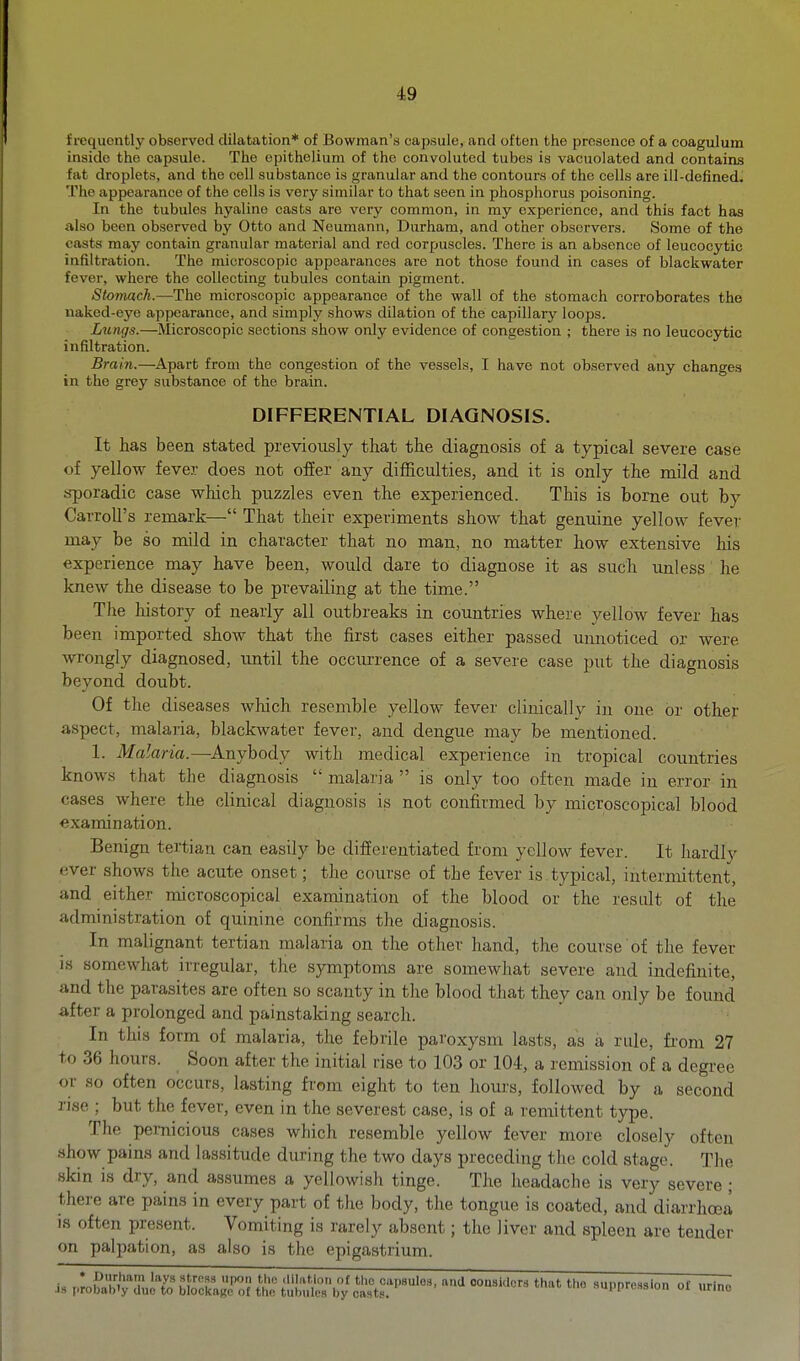 frequently observed dilatation* of Bowman's capsule, and often the presence of a coagulum inside the capsule. The epithelium of the convoluted tubes is vacuolated and contains fat droplets, and the cell substance is granular and the contours of the cells are ill-defined. The appearance of the cells is very similar to that seen in phosphorus poisoning. In the tubules hyaline casts are very common, in my experience, and this fact has also been observed by Otto and Neumann, Durham, and other observers. Some of the casts may contain granular material and rod corpuscles. There is an absence of leucocytic infiltration. The microscopic appearances are not those found in cases of blackwater fever, where the collecting tubules contain pigment. Stomach.—The microscopic appearance of the wall of the stomach corroborates the naked-eye appearance, and simply shows dilation of the capillary loops. Lungs.—Microscopic sections show only evidence of congestion ; there is no leucocytic infiltration. Brain.—Apart from the congestion of the vessels, I have not observed any changes in the grey substance of the brain. DIFFERENTIAL DIAGNOSIS. It has been stated previously that the diagnosis of a typical severe case of yellow fever does not offer any difficulties, and it is only the mild and sporadic case which puzzles even the experienced. This is borne out by Carroll's remark— That their experiments show that genuine yellow fever may be so mild in character that no man, no matter how extensive his experience may have been, would dare to diagnose it as such unless he knew the disease to be prevailing at the time. The history of nearly all outbreaks in countries where yellow fever has been imported show that the first cases either passed unnoticed or were wrongly diagnosed, imtil the occurrence of a severe case put the diagnosis beyond doubt. Of the diseases which resemble yellow fever clinically in one or other aspect, malaria, blackwater fever, and dengue may be mentioned. 1. Malaria.—Anybody with medical experience in tropical countries knows that the diagnosis  malaria  is only too often made in error in cases where the clinical diagnosis is not confirmed by microscopical blood examination. Benign tertian can easily be differentiated from yellow fever. It hardly ever shows the acute onset; the course of the fever is.typical, intermittent, and either microscopical examination of the blood or the result of the administration of quinine confirms the diagnosis. In malignant tertian malaria on the other hand, the course of the fever is somewhat irregular, the sjnnptoms are somewhat severe and indefinite, and the parasites are often so scanty in the blood that they can only be found lifter a prolonged and painstalcing search. In this form of malaria, the febrile paroxysm lasts, as a rule, from 27 to 36 hours. Soon after the initial rise to 103 or 104, a remission of a degree or so often occurs, lasting from eight to ten hours, followed by a second rise ; but the fever, even in the severest case, is of a remittent type. The pernicious cases which resemble yellow fever more closely often show pains and lassitude during the two days preceding the cold stage. The skin is dry, and assumes a yellowish tinge. The headache is very severe; there are pains in every part of the body, the tongue is coated, and diarrhoea is often present. Vomiting is rarely absent; the liver and spleen are tender on palpation, as also is the epigastrium.