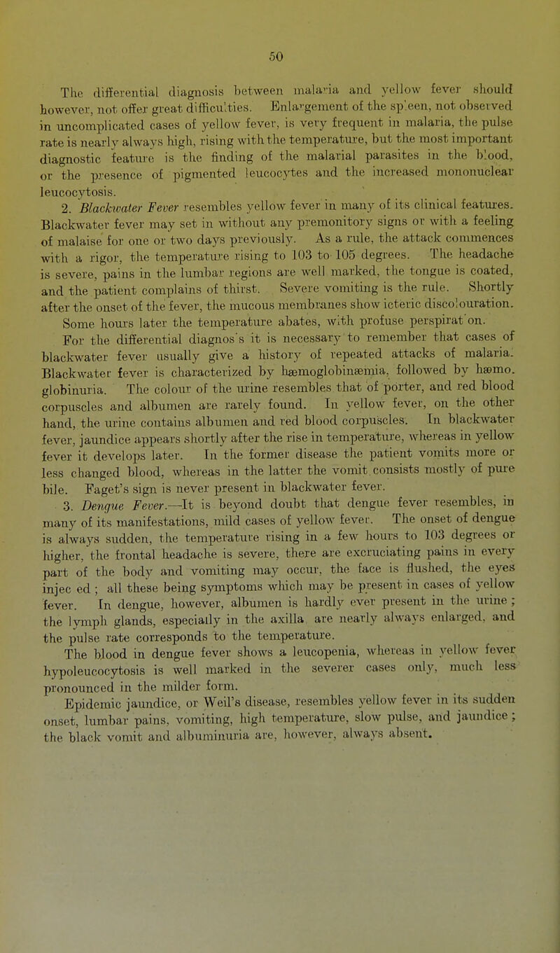 The differinitial diagnosis between nmla-ia and yellow fever sliould however, not offer great difficulties. Enhirgenieat of the sp'.een, not observed in uncomplicated cases of yellow fever, is very frequent in malaria, the pulse rate is nearly always high, rising with the temperature, but the most important diagnostic feature is the finding of the malarial parasites in the blood, or the presence of pigmented leucocytes and the incj'eased mononuclear leucocytosis. 2. Blachvater Fever resembles yellow fever in many of its clinical featui-es. Blackwater fever may set in without any premonitory signs or with a feeling of malaise for one or two days previously. As a rule, the attack commences with a rigor, the temperature rising to 103 to-105 degrees. The headache is severe, pains in the lumbar regions are well marked, the tongue is coated, and the patient complains of thirst. Severe vomiting is the rule. Shortly after the onset of the fever, the mucous membranes show icteric discolouration. Some hours later the temperature abates, with profuse perspirat'on. For the differential diagnos's it is necessary to remember that cases of blackwater fever usually give a history of repeated attacks of malaria: Blackwater fever is characterized by liaemoglobinsemia, followed by hsemo. globinuria. The colour of the urine resembles that of porter, and red blood corpuscles and albumen are rarely found. In yellow fever, on the other hand, the urine contains albumen and red blood corpuscles. In blackwater fever, jaundice appears shortly after the rise in temperature, whereas in yellow fever it develops later. In the former disease the patient vomits more or less changed blood, whereas in the latter the vomit.consists mostly of pui-e bile. Faget's sign is never present in blackwater fever. 3. Dengue Fever.—lt is beyond doubt that dengue fever resembles, in many of its manifestations, mild cases of yellow fever. The onset of dengue is always sudden, the temperature rising in a few hours to 103 degrees or higher, the frontal headache is severe, there are excruciating pains in every part of the body and vomiting may occur, the face is flushed, the eyes injec ed ; all these being symptoms wliich may be present in cases of yellow fever. In dengue, however, albumen is hardly ever present in the urine ; the lymph glands, especially in the axilla are nearly always enlarged, and the pulse rate corresponds to the temperature. The blood in dengue fever shows a leucopenia, whereas in yellow fever hypoleucocytosis is well marked in the severer cases only, much less pronounced in the milder form. Epidemic jaundice, or Weil's disease, resembles yellow fever in its sudden onset, lumbar pains, vomiting, high temperature, slow pulse, and jaundice; the black vomit and albuminuria are, however, always absent.