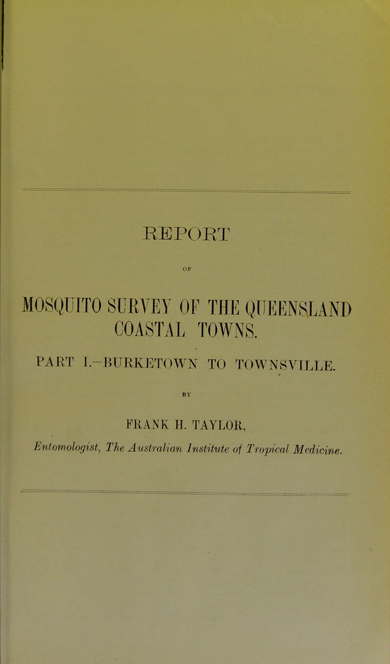 REPORT MOSQUITO SURVEY OF THE QUEENSLAND COASTAL TOWNS. PART I.-BURKBTOWN TO TOWNSVILLE. ■ BY FRANK H. TAYLOR, Entomologist, The Australian Institute of Tropical Medicine.
