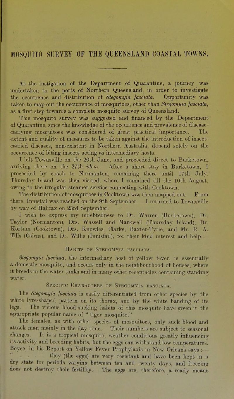 MOSQUITO SURVEY OF THE QUEENSLAND COASTAL TOWNS. At the instigation of the Department of Quarautiue, a journey was undertaken to the ports of Northern Queensland, in order to investigate the occurrence and distribution of Stegomyia fasciata. Opportunity was taken to map out the occurrence of mosquitoes, other than Stegomyia fasciata, as a first step towards a complete mosquito survey of Queensland. Tbs mosquito sm'vey was suggested and financed by the Department of Quarantine, since the knowledge of the occurrence and prevalence of disease- carrying mosquitoes was considered of great practical itaiportance. The extent and quality of measures to be taken against the introduction of insect- carried diseases, non-existent in Northern Australia, depend solely on the occuiTence of biting insects acting as intermediary hosts. I left Townsville on the 20th June, and proceeded direct to Bui'ketown, arriving there on the 27th idem. After a short stay in Burketowu, I proceeded by coach to Normanton, remaining there until 17th July. Thm-sday Island was then visited, where I remained till the 10th August, owing to the irregular steamer service connecting with Cooktown. The distribution of mosquitoes in Cooktown was then mapped out. From there, Innisfail was reached on the 9th September. I returned to Townsville by way of Halifax on 23rd September. I wish to express my indebtedness to Dr. Warren (Bm-ketown), Dr. Taylor (Normanton), Drs. Wassell and Markwell (Thursday Island), Dr. Kortum (Cooktown), Drs. Knowles, Clarke, Baxter-Tyrie, and Mr. R. A. Tills (Caii-ns), and Dr. Willis (Innisfail), for their kind interest and help. Habits of Stegomyia i^asciata. Stegomyia fasciata, the intermediary host of yellow fever, is essentially a domestic mosquito, and occurs only in the neighbourhood of houses, where it breeds in the water tanks and in many other receptacles containing standing water. Specific Characters of Stegomvia fasciata. The Stegomyia fasciata is easily differentiated from other species by the white lyre-shaped pattern on its thorax, and by the white banding of its legs. The vicious blood-sucking habits of this mosquito have given it the appropriate popular name of  tiger mosquito. The females, as with other species of mosquitoes, only suck blood and attack man mainly in the day time. Their numbers are subject to seasonal changes. It is a tropical mosquito, weather conditions greatly influencing Its activity and breeding habits, but the eggs can withstand low temperatures. Boyce, in his Report on Yellow Fever Propliylaxis in New Orleans says : - • ■ ■ • they (the eggs) are very resistant and have been kept in a dry state for periods varying between ten and twenty days, and freezing does not destroy their fertility. The eggs are, therefore, a ready means