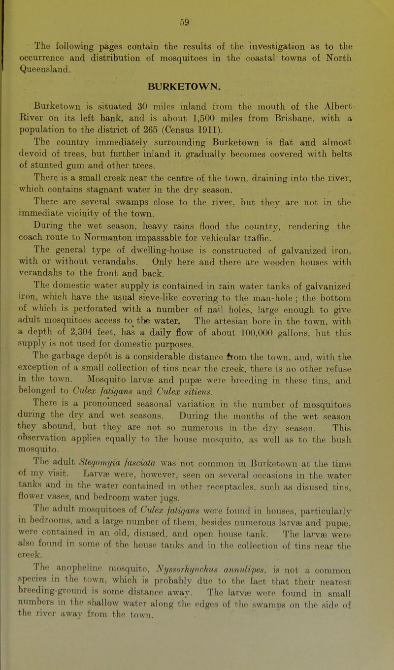 r)9 The following pages contain the results of tlie investigation as to the occurrence and distribution of mosquitoes in the coastal towns of North Queensland. BURKETOWN. Burketown is situated 30 miles inland from the mouth of the Albert' River on its left bank, and is about 1,500 miles from Brisbane, with a population to the district of 265 (Census 1911). The coimtry immediately surrounding Bxirketown is flat and almost devoid of trees, but fmther inland it gradually becomes covered with belts of stunted gum and other trees. There is a small creek near the centre of the town, draining into the river, which contains stagnant water in the dry season. There are several swamps close to the river, but they are not in the immediate vicinity of the town. During the wet season, heavy rains flood the country, rendering the coach route to Normanton impassable for vehicular traffic. The general type of dwelling-house is constructed of galvanized iron, with or \\athout verandahs. Only here and there tire wooden houses with verandahs to the fi-ont and back. The domestic water supply is contained in rain water tanks of galvanized iron, which have the usual sieve-like covering to the man-hole ; the bottom of which is perforated with a number of nail holes, large enough to give adult mosquitoes access to_ the water. The artesian bore in the town, with a depth of 2,304 feet, has a daily flow of about 100,000 gallons, but this .supply is not used for domestic purposes. The garbage depot is a considerable distance from the town, and, with the exception of a small collection of tins near t,lie creek, there is no other refuse in the town. Mosquito larvae and pupae were breeding in these tins, and belonged to Culex fatiqans and Culex sitiens. There is a pronounced seasonal variation in the number of mosquitoe.s during the dry and wet seasons. During the months of the wet season they abound, but they are not so numerous in the dry season. This observation applies equally to the house mosquito, as well as to the bush mosquito. The adult Stegomyia jasciala was not common in Burketown at the time of my visit. Larvae were, however, seen on several occasions in the water tanks and in the watei' contained in other receptacles, such as disused tins, flower vases, and bedroom water jugs. The adult mosquitoes of Culex falu/ans weie found in houses, particularly m bedrooms, and a large number of them, besides nmnerous larvae and pupae, were contained in an old, disused, and open house tank. The larvse wer(^ also found in some of the house tanks and in the collection of tins near the creek. The anophelino mosquito, Nyssorhf/nchus annulipes. is not a common species in the town, which is probably due to the fact that their nearest breeding-ground is some distance away. The lai-vte weTv found in small numbers in the shallow water along the edges of the swamps on the side of the rivp]' away from the town.