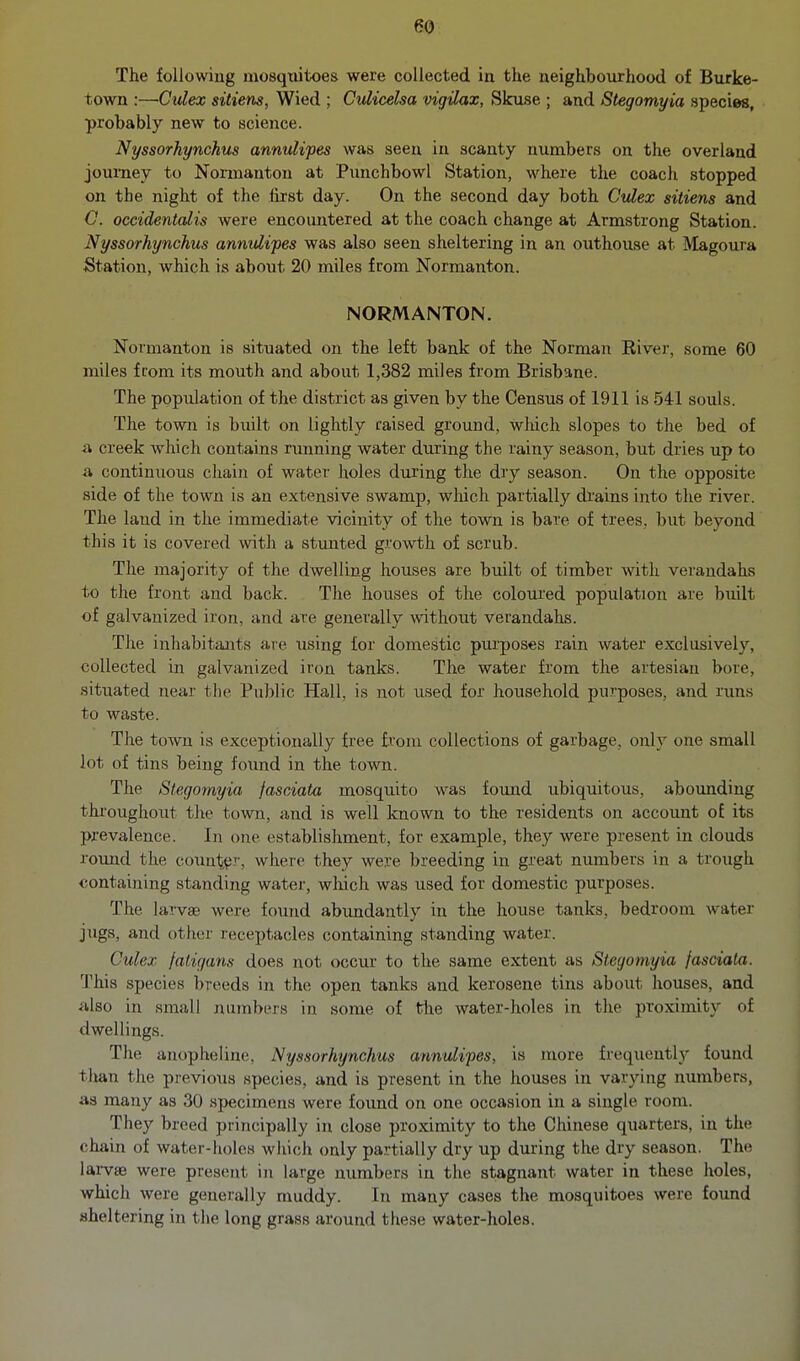 The following mosquitoes were collected in the neighbourhood of Burke- town :—Cidex sitiens, Wied ; CuUcelsa vigilax, Skuse ; and Stegomyia species, probably new to science. Nyssorhynchus annulipes was seen in scanty numbers on the overland joui-ney to Normanton at Punchbowl Station, where the coach stopped on the night of the first day. On the second day both Ctdex sitiens and C. occidentalis were encoimtered at the coach change at Armstrong Station. Nyssorhynchus annulipes was also seen sheltering in an outhouse at Magoura Station, which is about 20 miles from Normanton. NORMANTON. Normanton is situated on the left bank of the Norman River, some 60 miles from its mouth and about 1,382 miles from Brisbane. The population of the district as given by the Census of 1911 is 541 souls. The town is built on lightly raised ground, wliich slopes to the bed of ii creek which contains running water during the rainy season, but dries up to a continuous chain of water holes during the dry season. On the opposite side of the town is an extensive swamp, which partially drains into the river. The land in the immediate vicinity of the town is bare of trees, but beyond this it is covered with a stunted growth of scrub. The majority of the dwelling houses are built of timber with verandahs to the front and back. The houses of the coloured population are built of galvanized iron, and are generally without verandahs. The inhabitants are using for domestic purposes rain water exclusively, collected in galvanized iron tanks. The water from the artesian bore, situated near the Public Hall, is not used for household purposes, and rims to waste. The town is exceptionally free from collections of garbage, only one small lot of tins being found in the town. The Stegomyia jascAata mosquito was found ubiquitous, aboimding throughout the town, and is well known to the residents on account of its prevalence. In one establishment, for example, they were present in clouds round the count.v'r, where they were breeding in great numbers in a trough containing standing water, which was used for domestic purposes. The larvae were found abujidantly in the house tanks, bedroom water jugs, and other receptacles containing standing water. Culex faligans does not occur to the same extent as Stegomyia fasciala. I'his species breeds in the open tanks and kerosene tins aboiit houses, and also in small nujnbers in some of the water-holes in the proximity of dwellings. The anopheline, Nyssorhynchus annulipes, is more frequently found than the previous species, and is present in the houses in varying numbers, aa many as 30 specimens were found on one occasion in a single room. They breed principally in close proximity to the Chinese quarters, in the chain of water-holes which only partially dry up during the dry season. The lai-vaj were present in large numbers in the stagnant water in these holes, which were generally muddy. In many cases the mosquitoes were found sheltering in tlie long grass around these water-holes.