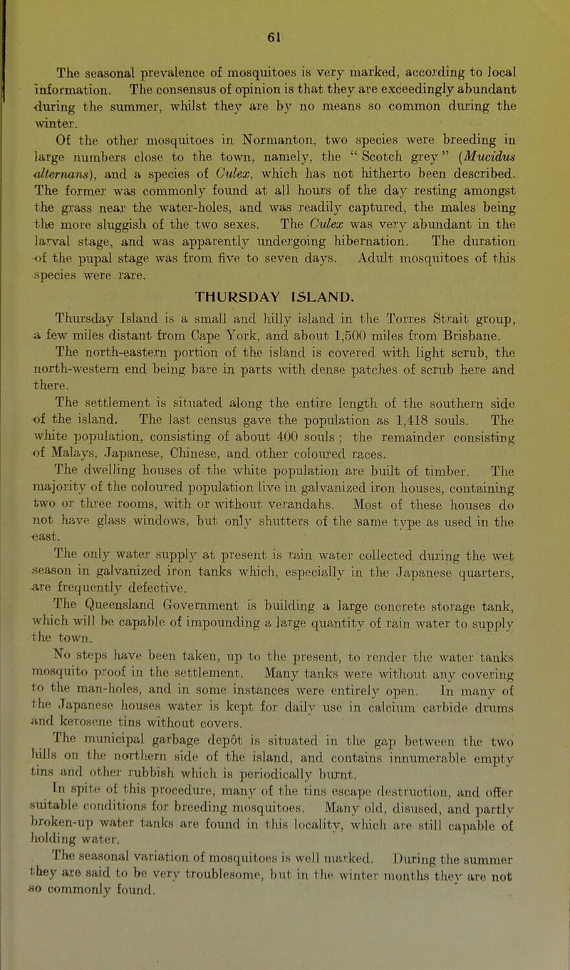 The seasonal prevalence of mosquitoes is very marked, according to local information. The consensus of opinion is that they are exceedingly abundant during the summer, whilst they are b}' no means so common during the Avinter. Of the other mosquitoes in Normanton, two species were breeding in large numbers close to the town, namely, the  Scotch gi'ey {Mucidus alternans), and a species of Culex, which has not hitherto been described. The former was commonly found at all hours of the day resting amongst the grass near the water-holes, and was readily captured, the males being the more sluggish of the two sexes. The Culex was very abundant in the larval stage, and was apparently undergoing hibernation. The duration of the pupal stage was from five to seven days. Adi;lt mosquitoes of this species were rare. THURSDAY ISLAND. Thm'sday Island is a small and hilly island in the Torres Strait group, a few miles distant from Cape York, and about 1,500 miles from Brisbane. The north-eastern portion of the island is covered Avith light scrub, the north-western end being bare in parts Avith dense patches of scrub here and there. The settlement is situated along the entire lengtli of the southern side of the island. The last census gave the population as 1,418 souls. The white population, consisting of about 400 souls ; the remainder consisting of Malays, Japanese, Chinese, and other coloiu-ed races. The dwelling houses of the wlute population are built of timber. Tlie majority of the coloured population live in galvanized iron houses, containing two or three rooms, with or without verandahs. Most of these houses do not have glass windows, but only shutters of the same type as used in the east. The only water supply at present is rain water collected during the wet season in galvanized iron tanks which, especially in the Japanese quarters, Are frequently defective. The Queensland Government is building a large concrete storage tank, which will be capable of impounding a large quantity of rain water to supply the town. No steps have been taken, up to the present, to render the water tanks mosquito proof in the settlement. Many tanks were without any covering to the man-holes, and in some instances were entirely open. In many of the Japanese houses water is kept for daily use in calcium carbide drums and kerosene tins without covers. The municipal garbage depot is situated in the gap betweeir the two hills on the northern side of the island, and contains innumerable empty tins and othei- rubbish which is periodically burnt. In spite of this procedure, many of the tins escape destruction, and offer suitable conditions for breeding mosquitoes. Many old, disused, and partly broken-up water tanks are foimd in this locality, which are still capable of holding water. The seasonal variation of mosquitoes is well marked. During the summer they are said to be very troublesome, l)ut in the winter montlis thev are not HO commonly foimd.