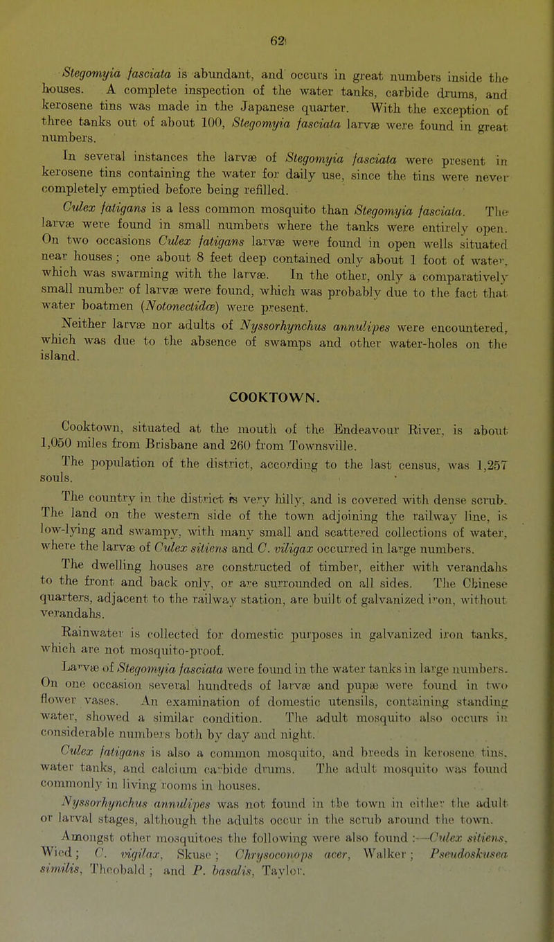 62! Stegomyia Jasciata is abundant, and occuts in great numbers inside the bouses. A complete inspection of the water tanks, carbide drums, and icerosene tins was made in the Japanese quarter. With the exception of three tanks out of about 100, Stegomyia fasciata larvse were found in great numbers. In several instances tlie larvae of Stegomyia fasciata were present in kerosene tins containing the water for daily use, since the tins were nev(M- completely emptied before being refilled. Cvlex fatigans is a less common mosquito than Stegomyia fasciata. The larvte were found in small numbers where the tanks were entirely open. On two occasions Cvlex fatigans larvae were found in open wells situated near houses ; one about 8 feet deep contained only about 1 foot of watei-, which was swarming with the larvae. In the other, only a comparatively small number of larvae were found, which was probably due to the fact that water boatmen {Notonectidw) were p.resent. Neither larvae nor adults of Nyssorhynchus annulipes were encountered, which was due to the absence of swamps and other water-holes on tlie island. COOKTOWN. Cooktown, situated at the mouth of the Endeavour River, is about 1,050 miles from Brisbane and 260 from Townsville. The population of the district, acco.rding to the last census, was 1,257 souls. The coimtry in the district is ve^.y Mlly, and is covered with dense scrub. The land on the western side of the town adjoining the railway line, is low-lying and swampy, with many small and scattered collections of watei', where the larvae of Culex sitiens and C. viligax occurred in large numbers. The dwelling houses are constructed of timber, either with verandaLs to the front and back only, or are surroimded on all sides. The Chinese quarters, adjacent to the railway station, are built of galvanized iron, without verandahs. Rainwater is collected for domestic purposes in galvanized iron tanks, which are not mosquito-proof. Larvae of Stegomyia fasciata were found in the water tanks in large numbers. On one occasion several hundreds of larvae and pupae Avere found in two flower vases. An examination of domestic utensils, containiivg standing water, showed a similar condition. The adult mosquito also occurs in considerable numbers both by day and night. Culex fatigans is also a common mosquito, and breeds in kerosene tins, water tanks, and caloitmr ca-bide drxims. The adult mosquito was found commonly in living rooms in houses. Nyssorhynchus annulipes was not found in the town in cither the adult or larval stages, although the adults occur in the scrub around the town. Amongst other mosquitoes the following were also foimd >—Cxdex sitiens, Wied; C. vigilar, Rkuse ; Ch rysnconops acer, Walker; Pseudoskmea similis, Theobald ; and P. /wa/w. Taylor.