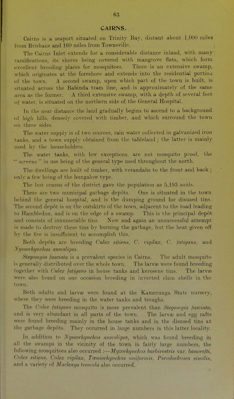 CAIRNS, . , Caiins is a seaport situated on Trinity Bay, distant about 1,000 miles from Brisbane and 160 miles from Townsvilie. The Cairns Inlet extends for a considerable distance inland, with many niniificati(ms, its shores being covered with mangrove flats, which form excellent breeding places for mosquitoes. There is an extensive swamp, which originates at the foreshore and extends into the residential portioxi of the town. A second swamp, upon which part of the town is built, is situated across the Babinda tram line, and is approximately of the same area as the formei'. A third extensive swamp, with a depth of several feet of water, is situated on the northern side of the G-eneral Hospital. In the near distance the land gradually begins to ascend to a background of liigh lulls, densely covered with timber, and which surround the town -•ju three sides. The water supply is of two sources, rain water collected in galvanized iron tanks, and a town supply obtained from the tableland ; the latter is mainly used by the householders. The water tanks, with few exceptions, are not mosquito proof, the  screens  in use being of the general type used throughout the north. The dwellings are built of timber, with verandahs to the front and back ; oirlv a few being of the bungalow type. The last census of the district gave the population as 5,193 souls. There are two municipal garbage depots. One is situated in the town behind the general hospital, and is the dumping groiind for disused tins. The second depot is on the outskirts of the town, adjacent to the road leading to Hambledon, and is on the edge of a swamp. This is the principal depot and consists of innumerable tins. Now and again an unsuccessful attempt is made to destroy these tins by burning the garbage, but the heat given off by the fire is insufficient to accomplish this. Both depots are breeding Culex sitiens, C. vigilax, C. fatigans, and .\i/.fsorhynchus annulifes. Stegomyia fasciata is a prevalent species in Cairns. The adult mosquito is generally distributed over the whole town. The larvae were found breeding together with Culex fatigans in house tanks and kerosene tins. The larvae were also found on one occasion breeding in inverted clam shells in the town. Both adults and larvae were found at the Kamerunga State nursery, where they were breeding in the water tanks and troughs. The Cuhx faivjam mosquito is more prevalent than Slegoniyia fasciata, and is very abundant in all parts of the town. The larvae and egg rafts were foiind breeding mainly in the house tanks and in the disused tins at the garbage depots. They occurred in large numbers in this latter locality. In addition to 1^yssorhynckus annulipes, which was found breeding in all the swamps in the vicinity of the town in fairly large numbers, the following mosquitoes also occurred :—Myzorhynchus barhiroslris var. bancrofti, Ctilex sitiens, Culex vigilax, TceniorhyncJms uniforiiiis, Pseudoslcusea similis, and a variety of Machaya tremida also occurred.