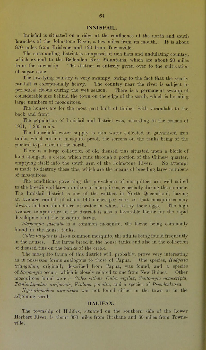 INNISFAIL. Innisfail is situated on a ridge at the confluence of the north and south branches of the Johnstone River, a few miles from its mouth. It is about 870 miles from Brisbane and 120 from Townsville. The surrounding district is composed of rich flats and undulating country, which extend to the Bellenden Kerr Mountains, which are about 20 miles from the township. The district is entirely given over to the cultivation of sugar cane. The low-lying country is very swampy, owing to the fact that the yearly rainfall is exceptionally heavy. The country near the river is subject to periodical floods during the wet season. There is a permanent swamp of considerable size behind the town on the edge of the scrub, which is breeding large numbers of mosquitoes. The houses are for the most part built of timber, with verandahs to the back and front. The population of Innisfail and district was, according to the census of 1911, 1,230 souls. The household , water supply is rain water col'ected in galvanized iron tanks, which are not mosquito proof, the screens on the tanks being of the general type used in the north. There is a large collection of old disused tins situated upon a block of land alongside a creek, which runs through a portion of the Chinese quarter, emptying itself into the south arm of the Johnstone River. No attempt is made to destroy these tins, which are the means of breeding large numbers of mosquitoes. The conditions governing the prevalence of mosquitoes are well suited to the breeding of large numbers of mosquitoes, especially duriag the summer. The Innisfail district is one of the wettest in North Queensland, having an average rainfall of about 140 inches per year, so that mosquitoes may always find an abundance of water in which to lay their eggs. The high average temperature of the district is also a favorable factor for the rapid development of the mosquito larvae. Stegomyia fasciata is a common mosquito, the larvae being commonly found in the house tanks. Culex fatigans is also a common mosquito, the adults being found frequently in the houses. The larvas breed in the house tanks and also in the collection of disused tins on the banks of the creek. The mosquito fauna of this district will, probably, prove very interesting as it possesses forms analogous to those of Papua. One species, Hodgesia Iriangulala, originally described from Papua, was found, and a species of Stegomyia occurs, which is closely related to one from Ncav Guinea. Other mosquitoes found were :—Culex sitiens, Culex vigilax, Scutomyia notoscrifta. Tceniorhynehus uniformis, F inlay a poicilia, and a species of Pseudoskusea. Nyssorhynckus aniiidi'pes was not found either in the town or in the adjoining scrub. HALIFAX. The township of Halifax, situated on the southern side of the Lower Herbert River, is about 800 miles from Brisbane and 60 miles from To\vns- ville.