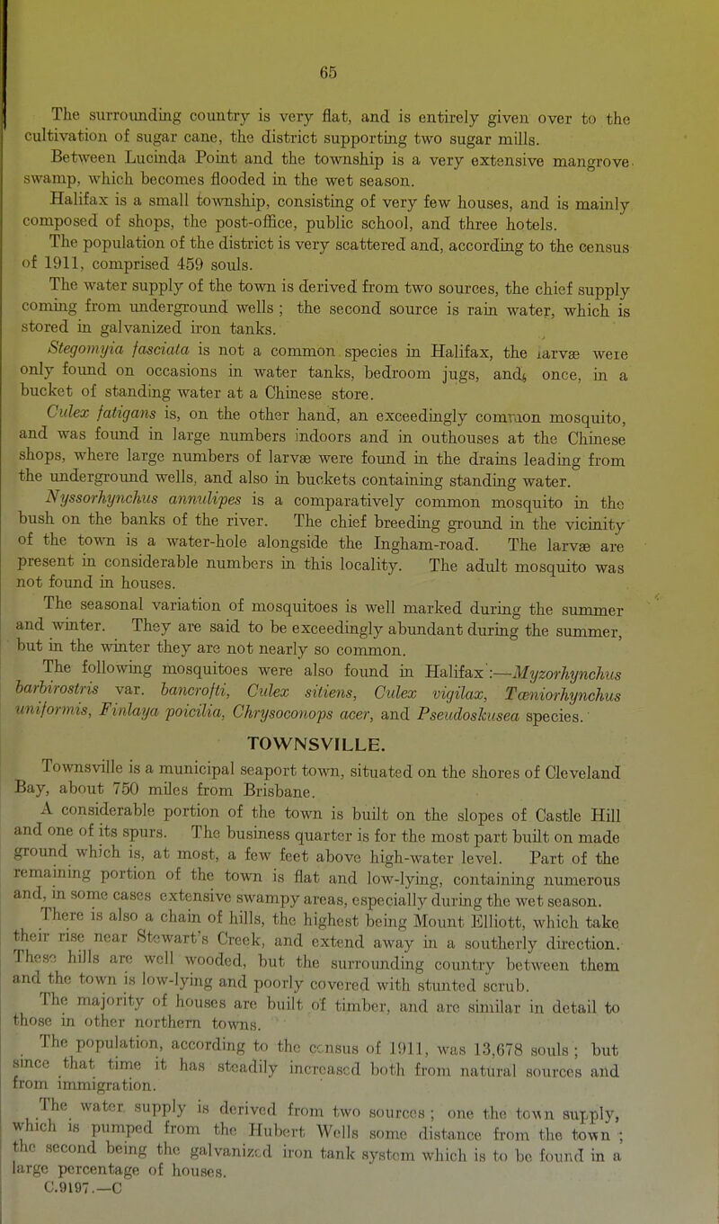 The surroimding country is very flat, and is entirely given over to the cultivation of sugar cane, the district supportmg two sugar mills. Between Lucinda Point and the township is a very extensive mangrove swamp, which becomes flooded in the wet season. Halifax is a small to\\Tiship, consisting of very few houses, and is mainly composed of shops, the post-ofiice, public school, and three hotels. The population of the district is very scattered and, according to the census of 1911, comprised 459 souls. The water supply of the town is derived from two sources, the chief supply coming from underground wells ; the second source is rain water, which is stored in galvanized iron tanks. Stegomyia fasdaia is not a common species in Halifax, the xarvse were only found on occasions in water tanks, bedroom jugs, and^ once, in a bucket of standing water at a Chinese store. Culex fatigans is, on the other hand, an exceedingly comraon mosquito, and was found in large numbers indoors and in outhouses at the Chinese shops, where large numbers of larvae were found in the drains leading from the underground wells, and also in buckets containing standing water. Nyssorhijnchus mmuUpes is a comparatively common mosquito in the bush on the banks of the river. The chief breeding ground in the vicinity of the town is a water-hole alongside the Ingham-road. The larvse are present in considerable numbers in this locality. The adult mosquito was not found in houses. The seasonal variation of mosquitoes is well marked during the summer and wiater. They are said to be exceedingly abundant during the summer, but in the winter they are not nearly so common. The foUowmg mosquitoes were also found in RaUiax ■.—Myzorhynchiis barUrostris var. bancrofti, Culex sitiens, Culex vigilax, TcBniorhynchus vniformis, Finlaya foicilia, Chrysoconofs acer, and Pseudoskusea species. TOWNSVILLE. Townsville is a municipal seaport town, situated on the shores of Cleveland Bay, about 750 miles from Brisbane. A considerable portion of the town is built on the slopes of Castle Hill and one of its spurs. The business quarter is for the most part built on made ground which is, at most, a few feet above high-water level. Part of the remaining portion of the town is flat and low-lying, containing numerous and, m some cases extensive swampy areas, especially during the wet season. There is also a chain of hills, the highest being Mount Elliott, which take their rise near Stewarfs Creek, and extend away in a southerly direction. These hills are well wooded, but the surrounding country between them and the town is low-lying and poorly covered with stunted scrub. The majority of houses are built of timber, and are similar in detail to those m other northern towns. The population, according to the census of 1911, was 13,678 souls ; but smce that time it has steadily increased both from natural sources and from immigration. The water supply is derived from two sources; one the to\\n supply, which IS pumped from the Hubert Wells some distance fi-om the toy^n ; the second being the galvanized iron tank system which is to be found in a large percentage of houses. C.9197.—C