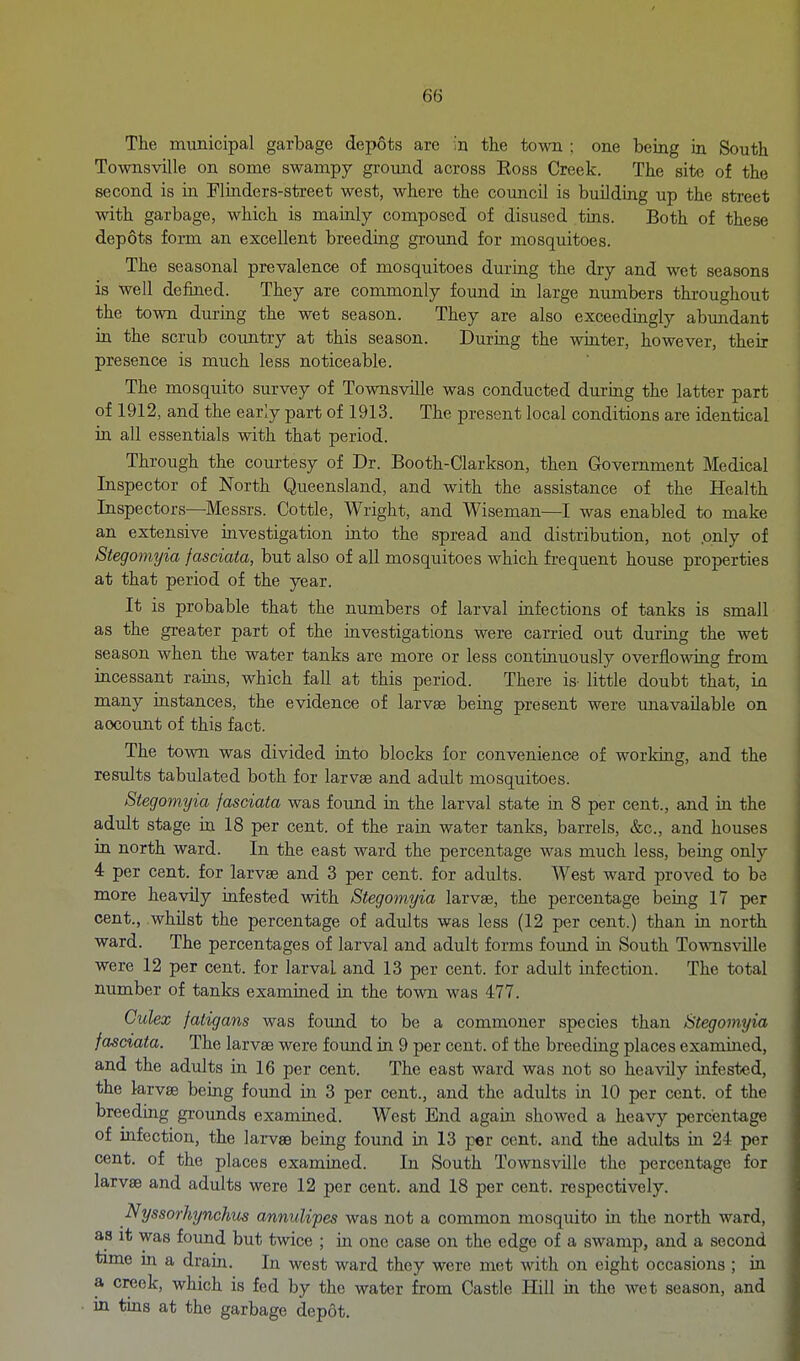 The municipal garbage depots are in the town ; one being in South Townsville on some swampy ground across Eoss Creek. The site of the second is in Fliaders-street west, where the council is building up the street with garbage, which is mainly composed of disused tms. Both of these depots form an excellent breeding ground for mosquitoes. The seasonal prevalence of mosquitoes during the dry and wet seasons is well defined. They are commonly found in large numbers throughout the town during the wet season. They are also exceediagly abundant in the scrub country at this season. Duriag the winter, however, their presence is much less noticeable. The mosquito survey of Townsville was conducted during the latter part of 1912, and the early part of 1913. The present local conditions are identical ia all essentials with that period. Through the courtesy of Dr. Booth-Clarkson, then Government Medical Inspector of North Queensland, and with the assistance of the Health Inspectors—Messrs. Cottle, Wright, and Wiseman—I was enabled to make an extensive investigation iato the spread and distribution, not .only of Stegomyia fasciata, but also of all mosquitoes which fi-equent house properties at that period of the year. It is probable that the numbers of larval infections of tanks is small as the greater part of the investigations were carried out during the wet season when the water tanks are more or less continuously overflowing from incessant rams, which fall at this period. There is- little doubt that, in many instances, the evidence of larvae being present were unavailable on account of this fact. The town was divided into blocks for convenience of working, and the results tabulated both for larvae and adult mosquitoes. Stegomyia fasciata was found in the larval state in 8 per cent., and in the adult stage in 18 per cent, of the rain water tanks, barrels, &c., and houses m north ward. In the east ward the percentage was much less, being only 4 per cent, for larvae and 3 per cent, for adults. West ward proved to be more heavily infested with Stegomyia larvae, the percentage being 17 per cent., whilst the percentage of adults was less (12 per cent.) than in north ward. The percentages of larval and adult forms found m South Towmsville were 12 per cent, for larval and 13 per cent, for adult infection. The total number of tanks examined in the town was 477. Culex fatigans was found to be a commoner species than Stegomyia fasciata. The larvas were found in 9 per cent, of the breeding places examined, and the adults in 16 per cent. The east ward was not so heavily infested, the larvae being found in 3 per cent., and the adults in 10 per cent, of the breeding grounds examined. West End again showed a heavy percentage of infection, the larvae being found in 13 per cent, and the adults in 24 per cent, of the places examined. In South Townsville the percentage for larvae and adults were 12 per cent, and 18 per cent, respectively. Nyssorhynchits annulipes was not a common mosquito in the north ward, as it was found but twice ; in one case on the edge of a swamp, and a second time m a drain. In west ward they were met with on eight occasions ; in a creek, which is fed by the water from Castle Hill in the wet season, and in tms at the garbage depot.