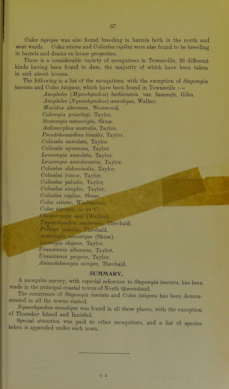 Ctilex tigripes was also found breeding in barrels both in tbe north and west wards. Culex sitiens and CuUcelsa vigilax were also found to be breeding in barrels and drains on house properties. There is a considerable variety of mosquitoes in Townsville, 26 difEerent kinds having been found to date, the majority of which have been taken in and about houses. The following is a list of the mosquitoes, with the exception of Stegomyia fasciata and Culex fatigans, which have been found in Townsville :— Anopheles (Myzorhynchus) harhirostris. var. hancrofti, Giles. Anopheles (Nyssorhynchiis) annulipes, Walker. Mucidus alternans, Westwood. Calomyia pries/leyi, Taylor. Scutomyia notoscripta, Skuse. Aedimorphus australis, Taylor. Pseudohotvardina linealis, Taylor. Gulicada annulata, Taylor. CuUcada squamosa, Taylor. Leucomyia annulata, Taylor. Leucomyia annulirostris, Taylor. CuUcelsa dbdominalis, Taylor. CuUcelsa fuscus, Taylor. CuUcelsa paludis, Taylor. CuUcelsa simplex, Taylor. CuUcelsa 'vigilax, Skuse..^?»i Culex sitiens, Wiedemann. Culex tigripes_ Gr. et C. Chr'i^'^^'wn,,, ,,cer (Walker). nniformis, Theobald. Finl>i ;-i poidlv: . HCdbald. A'^'i ' <'nustipes (Skuse). iJ)juiiiiji(i elegans, Taylor. Uranotcenia albescens, Taylor. Uranotcenia propria, Taylor. Anisocheleomyia nivipes, Theobald. SUMMARY. A mosquito survey, with especial reference to Stegomyia fasciata, has been made in the principal coastal towns of North Queensland. The occurrence of Stegomtjia fasciata and Ciclex fatigans has been demon- strated in all the towns visited. Nyssorhynchus annulipes was found in all these places, with the exception of Thursday Island and Innisfail. Special attention was paid to other mosquitoes, and a list of species taken is appended under each town. c 2