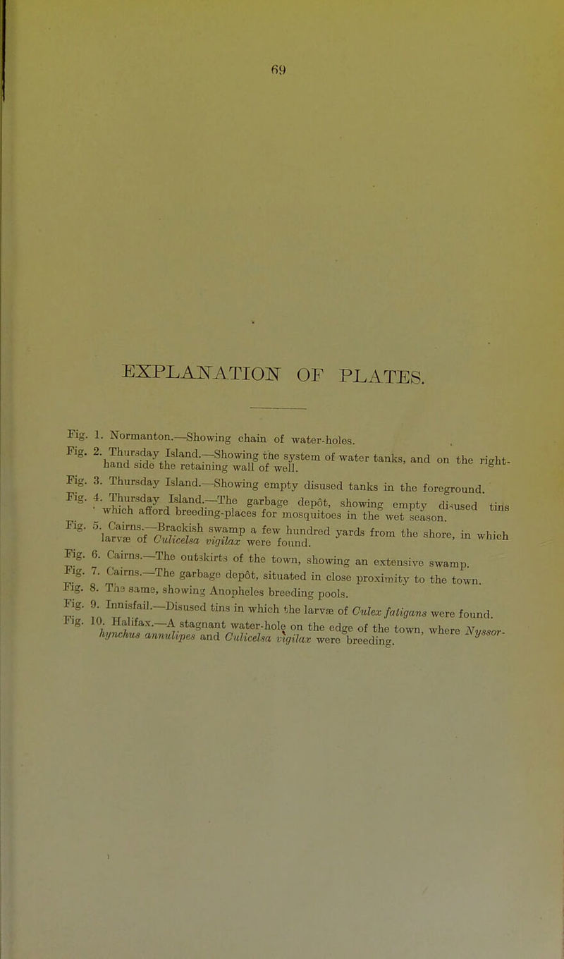 EXPLAE'ATIOE' OF PJLATES. Fig. 1. Normanton.—Showing chain of water-holes Fig. 3. Thursday Island.-Showing empty disused tanks in the foreground Fig. 4. Thursday Island -The garbage depot, showing empty disused tms which afford breeding-places for mosquitoes in the wet seLon:^ Fig. 0 Cairns —Brackish swamp a few hundred yards from the shore in whioh larv£E of Cuhcelsa vigilax were found. ' Fig. 6. Cairns.-The outskirts of the town, showing an extensive swamp. Fig. 7. Caims.-The garbage depot, situated in close proximity to the town. Fig. 8. Ths same, showing Anopheles breeding pools. Fig. 9 Innisfail.-Disuscd tms in which the 1™ of Culcr fatigans were found. ^'i-Hf'fax.-A stagnant water-hole on the edge of the town, where Nvssor hynchus anmdipes and CnliceUa vtgilax were breecUnc. ^