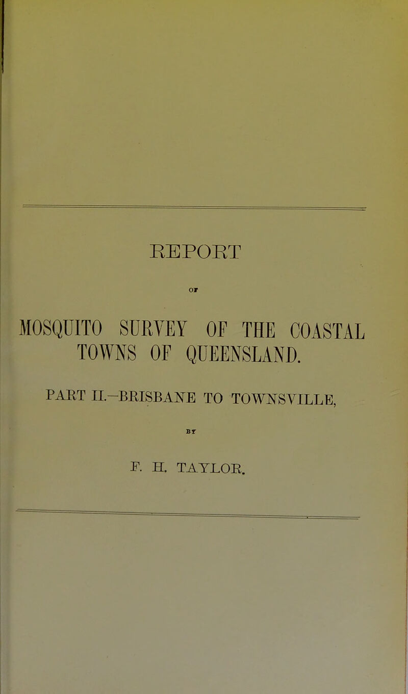 REPORT MOSQUITO SURVEY OP THE COASTAL TOWNS OF QUEENSLAND. PART II.-BRISBANE TO TOWNSVILLE, F. H. TAYLOR.