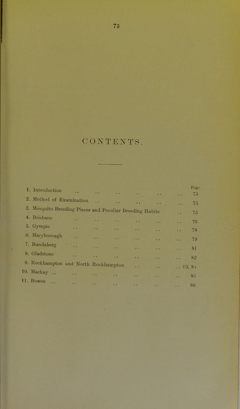 COJ^TEATTS. 1. Introduction 2. Method of Examination 3. Mosquito Breeding Places and Peculiar Breeding Habits 4. Brisbane 5. Gympie 6. Maryborough 7. Bundaberg 8. Gladstone 0. Rockhampton and-North Rockhampton 10. Mackay .. 11. Bowen Page. 75 75 75 76 78 79 81 82 .. £3, 81 85 80