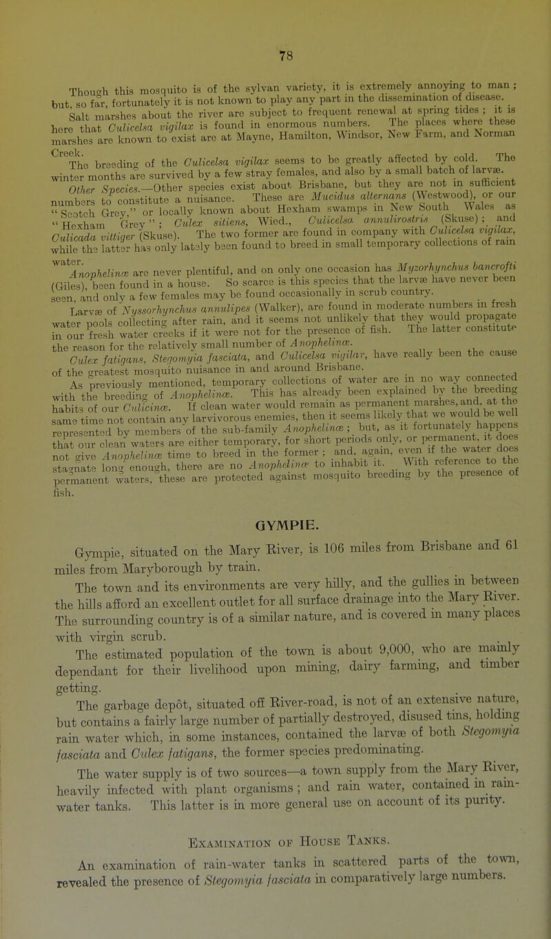 Though this mosquito is of the sylvan variety, it is extremely annoying to man ; but so fM fortunately it is not known to play any part m the dissemmation of disease. Salt ralrshes about the river are subject to frequent renewal at sprmg tides ; it is ^.^rTiUi■ Cidkdm viqilax is found in enormous numbers. The places where these Jiarshes are to^^^^^ to exist are at Mayne, Hamilton, Windsor, New Farm, and Norman ^'tL breeding of the Gulicelsa vigiUx seems to bo greatly affected by cold. The winter months are survived by a few stray females, and also by a small batch of larv^. Other Species.-Othov species exist about Brisbane, but they are not m sufficient numbers to constitute a nuisance. These are ilucrdus alternans (Westwood), or our  Scotch Grey  or locally known about Hexham swamps m New South Wales as HeSam Grev; Culex sitiens, Wied., Guliceha awnuWn,9 (Skuse) ; and Cnlicada viltiner (Skuse). The two former are found in company with Cuhcelsa vigilax, while th3 latter has only lat3ly been found to breed in small temporary collections of rain ^^''^Anophelince are never plentiful, and on only one occasion has Myzorh^nchns bancrofli (GilesTbeen found in a house. So scarce is this species that the laryee have never been se°n ' and onlv a few females may be found occasionally in scrub country.  Larvffi oiNussorhynchus annidipes (Walker), are found in moderate numbers in fresh water nools collecting after rain, and it seems not unlikely that they would propagate S^our?esh wa'or cre^^^ if it w^re not for the presence of fish. The latter constitute the reason for the relatively small number of 4?)Oi;7ie?ir!cc „ , ,u CuUx fatigans, Stegomyia fasciata, and Culicdsa vujilar, have really been the cause of the o-reatest mosquito nuisance in and around Brisbane. As nreviouslv mentioned, temporary collections of water are in no way connected with th^b e di?g of AnopMincs^ This has already been explained ^^.fJ^^t ,h? habits of our CMcinw. It clean water would remam as permanent marshes, and. at the Lme time not contain any larvivorous enemies, then it seems likely that we would be well reresented by members^of the sub-family Anophelin<n ; _ but, as it fortunately happens fha our clea/waters are either temporary, for short periods only, orjerr..nent .t doe not c^ive AnovJieUncB time to breed in the former : and. again, even if the watei does stLn2 loner enough, there are no Anophdince to inhabit it. With reference to the perm^ent waS?'Use are protected igainst mosquito breeding by the presence of QYMPIE. Gympie, situated on the Mary Kiver, is 106 miles from Brisbane and 61 miles from Maryborough by tram. The town and its environments are very hilly, and the gullies in between the hills afiord an excellent outlet for all surface drainage into the Mary River. The surrounding country is of a similar nature, and is covered m many places with virgin scrub. The estimated population of the town is about 9,000, who are mainly dependant for their livelihood upon mining, daii-y farming, and timber getting. The garbage depot, situated off River-road, is not of an extensive nature, but contams a fairly large number of partially destroyed, disused tms, holdmg rain water which, in some instances, contained the larvae of both Stegomyta fasciata and Culex fatigans, the former species predommating. The water supply is of two sources—a town supply from the Mary River, heavily infected with plant organisms; and rain water, contamed m ram- water tanks. This latter is in more general use on account of its purity. Examination of House Tanks. An examination of rain-water tanks in scattered parts of the town, revealed the presence of Stegomyia fasciata in comparatively large numbers.