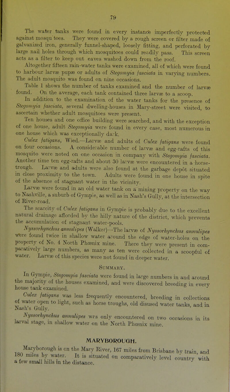 The water tanks were found in every instance imperfectly protected against mosqu toes. They were covered by a rough screen or filter made of galvanized iron, generally funnel-shaped, loosely fitting, and perforated by large nail holes through which mosquitoes could readily pass. This screen acts as a filter to keep out eaves washed down from the roof. Altogether fifteen rain-water tanks were examined, all of which were fovmd to harbour larvae pupae or adults of Stegomyia fasciata in varying numbers. The adidt mosquito was found on nine occasions. Table 1 shows the number of tanks examined and the number of larvae found. On the average, each tank contained three larvae to a scoop. In addition to the examination of the water tanks for the presence of Stegormjia fasciata, several dwelling-houses in Mary-street were visited, to ascertain whether adult mosquitoes were present. Ten houses and one office building were searched, and with the exception of one house, adidt Stegomyia were found in every case, most numerous in one house which was exceptionally da: k. Culex fatigans, Wied.—Larvae and adults of Culex fatigans were found on four occasions. A considerable number of larvae and egg-rafts of this mosquito were noted on one occasion in company with Stegomyia fasciata. Another time ten egg-rafts and about 30 larvae were encountered in a horse- trough. Larvae and adults were also found at the garbage depot situated in close proximity to the town. Adults were foimd in one house in spite of the absence of stagnant water in the vicinity. Larvae were found in an old water tank on a mining property on the way to NashviUe, a suburb of Gympie, as well as in Nash's Gully, at the intersection of Eiver-road. The scarcity of Culex fatigans in Gympie is probably due to the excellent natural drainage afforded by the hilly natm-e of the district, which prevents the accumulation of stagnant water-pools. iVysso,%ncAr^sawi^^ipes (Walker)—The larvae of Nyssorhynchus annulipes were found twee m shallow water around the edge of water-holes on the property of No. 4 North Phoenix mine. There they were present in com- paratively large numbers, as many as ten were collected in a scoopful of water. Larvae of this species were not found in deeper water. Summary. In Gympie, Stegomyia fasciata were found in large numbers in and around the majority of the houses examined, and were discovered breeding in every house tank examined. Culex fatigans was less frequently encountered, breeding in collections of water open to light, such as horse troughs, old disused water tanks, and in Nash s Gully. Nyssorhynchus annulipes wps only encountered on two occasions in its larval stage, m shallow water on the North Phoenix mine. MARYBOROUGH. Maryborough is on the Mary River, 167 miles fi-om Brisbane by train, and 180 miles by water It is situated on comparatively level country with a few small hills m the distance.