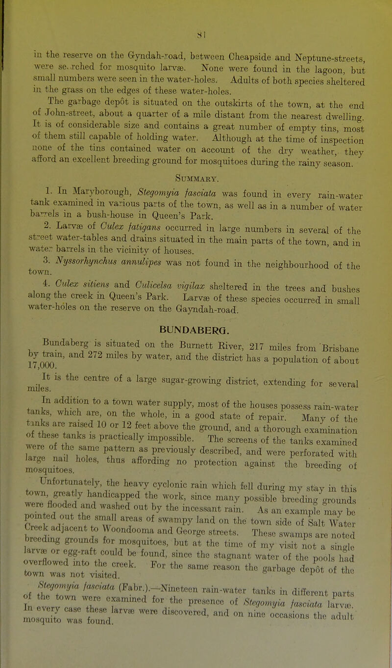 SI m the reserve on the Gyndah-?.oad, between Cheapside and Neptune-streets, were se.,rched for mosquito larvae. None were found in the lagoon, but small numbers were seen in the water-holes. Adults of both species sheltered in the grass on the edges of these water-holes. The garbage depot is situated on the outskirts of the town, at the end of John-street, about a quarter of a mile distant from the nearest dwelling. It is of considerable size and contains a great number of empty tins, most of them still capable of holding water. Although at the time of inspection none of the tins contained water on account of the dry weather, they alford an excellent breeding groimd for mosquitoes during the rainy season. Summary. 1. In Maryborough, Stegomyia fasciata was found in every rain-water tank examined in various parts of the town, as well as in a number of water barrels in a bush-house in Queen's Park. 2. Larv« of Culex fatigans occurred in large numbers in several of the street water-tables and drains situated in the main parts of the town, and in wate- barrels in the vicinity of houses. 3. Nyssorhynchus annulipes was not found in the neighbourhood of the town. 4. Culex sitiens and Culicelsa vigilax sheltered in the trees and bushes along the creek in Queen's Park. Larvae of these species occurred in small water-holes on the reserve on the Gayndah-road. BUNDABERG. Bundaberg is situated on the Burnett Eiver, 217 mUes from 'Brisbane by team, and 272 miles by water, and the district has a population of about miles ''^'^^''^ ^ ^^^^ sugar-growing district, extending for several In addition to a town water supply, most of the houses possess rain-water tanks, which are, on the whole, in a good state of repair. Many of the tjnks are raised 10 or 12 feet above the ground, and a thorough examination of these tanks is practically impossible. The screens of the tanks examined were of the same pattern as previously described, and were perforated with mofquftoes. ' breeding of Unfortunately, the heavy cyclonic rain which fell during my stay in this town great y handicapped the work, since many possible breedmgLounds were flooded and washed out by the mcessant rain.' As an example may be pointed out the small areas of swampy land on the town side of Salt Water Creek adjacent o Woondooma and George streets. These swamps are noted breeding grounds for mosquitoes, but at the time of my visit not a hide larvae or egg-raft could be found, since the stagnant water of the poolsTad overflowed mto the creek. For the same reason the garbage depTt of the town waa not visited. '-i'^ ui mt, Syomyia la,ciata (Fabr.).-Nmeteoii miii-„„tei- tank,, in difforent Bart,