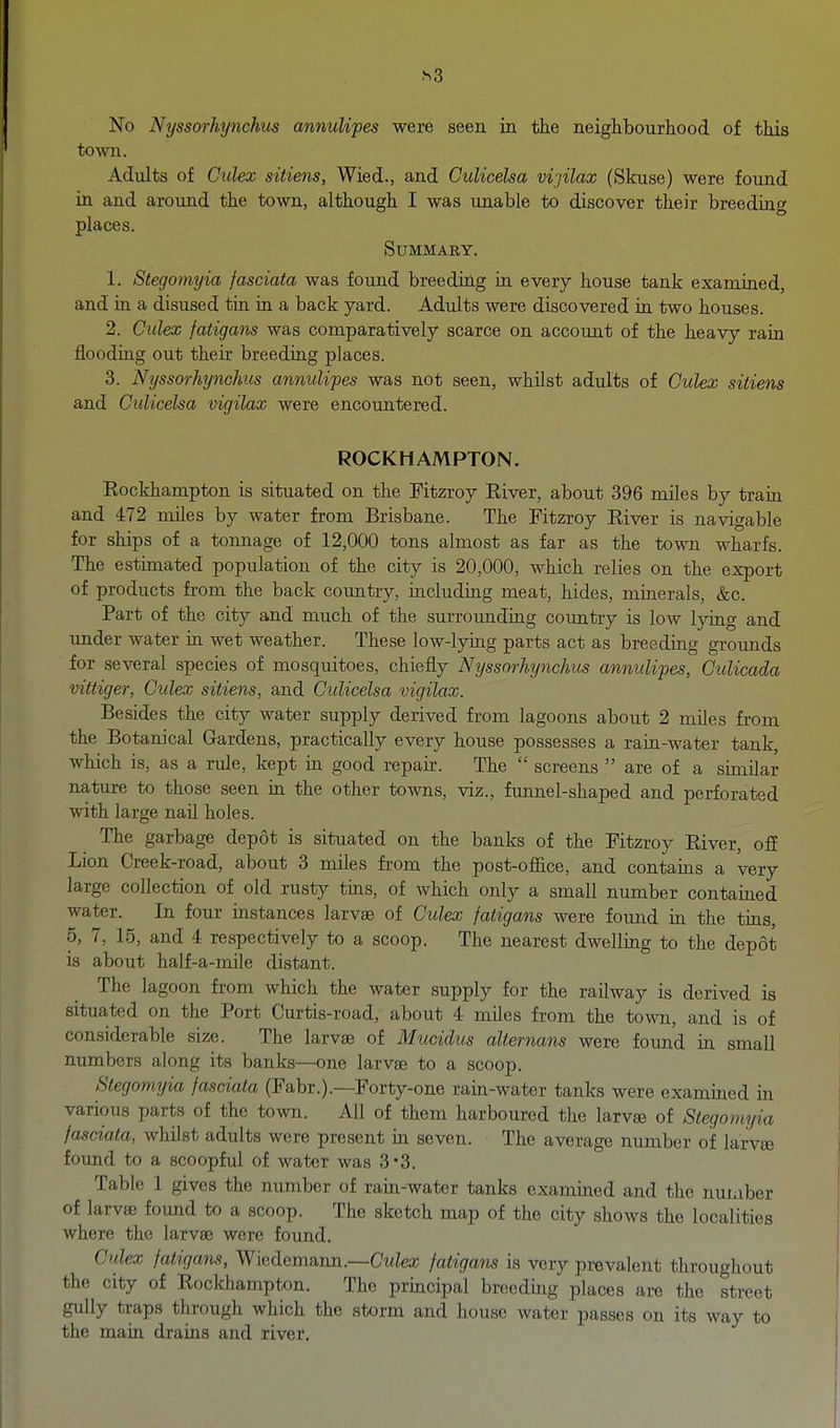 ^3 No Nyssorkynchus annuUpes were seen in the neighbourhood of this town. Adults of Gulex sitiens, Wied., and CuUcelsa vijilax (Skuse) were found in and around the town, although I was unable to discover their breeding places. SUMMAKY. 1. Stegomyia fasciata was found breedirig ia every house tank examiaed, and ia a disused tin ia a back yard. Adults were discovered ia two houses. 2. Gulex fatigans was comparatively scarce on account of the heavy rain flooding out their breediag places. 3. Ntjssorhynchiis annulipes was not seen, whilst adults of Gulex sitiens and Giilicelsa vigilax were encountered. ROCKHAMPTON. Rockharapton is situated on the Fitzroy Eiver, about 396 miles by train and 472 miles by water from Brisbane. The Fitzroy Eiver is navigable for ships of a tonnage of 12,000 tons almost as far as the town wharfs. The estimated population of the city is 20,000, which relies on the export of products from the back coimtry, mcluding meat, hides, minerals, &c. Part of the city and much of the surroimdiag country is low lyiag and under water ia wet weather. These low-lyiag parts act as breediag groimds for several species of mosquitoes, chiefly Nyssorkynchus annulipes, Gulicada vittiger, Gulex sitiens, and Gulicelsa vigilax. Besides the city water supply derived from lagoons about 2 miles from the Botanical Gardens, practically every house possesses a raia-water tank, which is, as a rule, kept ia good repau. The  screens  are of a similar nature to those seen in the other towns, viz., funnel-shaped and perforated with large naU holes. The garbage depot is situated on the banks of the Fitzroy River, ofE Lion Creek-road, about 3 miles from the post-office, and contains a very large collection of old rusty tins, of which only a small number contained water. In four instances larvae of Gulex fatigans were found in the tins, 5, 7, 15, and 4 respectively to a scoop. The nearest dwelliag to the depot is about half-a-mile distant. The lagoon from which the water supply for the railway is derived is situated on the Port Curtis-road, about 4 miles from the town, and is of considerable size. The larvae of Mucidus alternans were found in small numbers along its banks—one larvae to a scoop. Stegomyia fasciata (Fabr.).—Forty-one rain-water tanks were examiaed in various parts of the town. All of them harboured the larv« of Stegomyia fasciata, whilst adults were present ia seven. The average number of larvee found to a scoopful of water was 3-3. Table 1 gives the number of rain-water tanks examined and the number of larvae found to a scoop. The sketch map of the city shows the localities where the larvae were found. Gulex fatigans, Wiedemann.—CwZea; fatigans is very prevalent throughout the city of Rockhampton. The principal breedmg places are the street gully traps through which the storm and house water passes on its way to the maia draias and river.