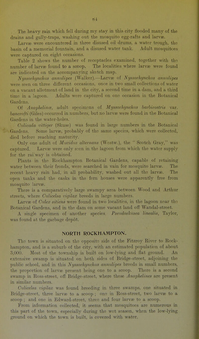 The heavy rain which fell during my stay in this city flooded many of the drains and gully-traps, washing out the mosquito egg-rafts and larvae. Larvee were encountered in three disused oil drums, a water trough, the basin of a memorial fountain, and a disused water tank. Adult mosquitoes were captured on eight occasions. Table 2 shows the number of receptacles exammed, together with tho number of larvae found to a scoop. The localities where larvae were found are indicated on the accompanying sketch map. Nyssorhynchus annulipes (Walker).—^Larvse of Nyssorhynchus annulipes were seen on three different occasions, once in two small collections of water on a vacant allotment of land in the city, a second time in a dam, and a third time in a lagoon. Adults were captured on one occasion in the Botanical Gardens. Of AnofJielincB, adult specimens of Myssorhynchus barbuostris var. bancrofti (Giles) occurred in numbers, but no larvae were found in the Botanical Gardens in the water-holes. CiiUcada viltiger (Sloise) was found in large numbers in the Botanical Gardens. Some larvae, probably of the same species, which were collected, died before reaching maturity. Only one adult of Mucidus aUernans (Westw.), the Scotch Gray, was captured. Larvae were only soen in the lagoon from which the water supply for the rai'way is obtained. Plants in the Rockhampton Botanical Gardens, capable of retaining water between their fronds, were searched in vain for mosquito larvae. The recent heavy rain had, in all probability, washed out all the larvae. The open tanks and the casks in the fern houses were apparently free from mosquito larvae. There is a comparatively large swampy area between Wood and Arthur streets, where Culicelsa vicjilax breeds in large numbers. Larvae of Culex sitiens were found in two localities, in the lagoon near the Botanical Gardens, and in the dam on some vacant land off Wandal-street. A single specimen of another species, Pseudoshusea linealis, Taylor, was found at the garbage depot. NORTH ROCKHAMPTON. The town is situated on the opposite side of the Fitzroy River to Rock- hampton, and is a suburb of the city, with an estimated population of about 3,000. Most of the township is built on low-lying and flat ground. An extensive swamp is situated on both sides of Bridge-street, adjoining the public school, and in this Nyssorhynchus annulipes breeds in small numbers, the proportion of larvae present being one to a scoop. There is a second swamp in Ross-street, off Bridge-street, where these Anophelines are present in similar numbers. Culicelsa vicjilax was found breeding in three swamps, one situated in Bridge-street, three larvae to a scoop ; one in Ross-street, two larvae to a scoop ; and one in Edward-street, three and four larvae to a scoop. From information collected, it seems that mosquitoes arc numerous in this part of the, town, especially during the wet season, when the low-lying ground on which the town is built, is covered with water.