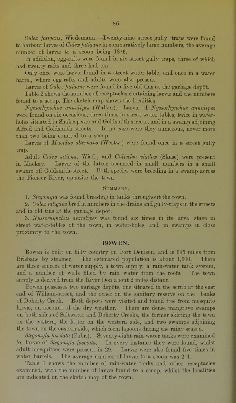 Ctdex fatigans, Wiedemann.—Twenty-nine street gully traps were found to harbour larvae of Gulex fatigans in comparatively large numbers, the average number of larvae to a scoop being 18*6. In addition, egg-rafts were found in six street gully traps, three of which had twenty rafts and three had ten. Only once were larvae found in a street water-table, and once in a water barrel, where egg-rafts and adults were also present. Larvae of Culex fatigans were found in five old tins at the garbage depot. Table 2 shows the number of receptacles containing larvae and the numbers found to a scoop. The sketch map shows the localities. Nyssorhynchus annulipes (Walker).—Larvae of Nyssorhynchus annulipes were found on six occasions, three times in street water-tables, twice in water- holes situated in Shakespeare and Goldsmith streets, and in a swamp adjoining Alfred and Goldsmith streets. In no case were they numerous, never more than two being counted to a scoop. Larvae of Mucidus alternans (Westw.) were found once in a street gully trap. Adult Culex sitiens, Wied., and Culicelsa vigilax (Skuse) were present in Mackay. Larvae of the latter occurred in small nimibers in a small swamp ofi Goldsmith-street. Both species were breeding in a swamp across the Pioneer River, opposite the town. Summary. 1. Stegomyia was found breeding in tanks throughout the town. 2. Gulex fatigans bred in numbers in the drains and gully-traps in the streets and in old tins at the garbage depot. 3. Nyssorhynchus annulipes was found six times in its larval stage in street water-tables of the town, in water-holes, and in swamps in close proximity to the town. BOWEN. Bowen is built on hilly coimtry on Port Denison, and is 645 miles from Brisbane by steamer. The estimated population is about 1,600. There are three sources of water supply, a town supply, a rain-water tank system, and a number of wells filled by rain water from the roofs. The town supply is derived from the River Don about 2 miles distant. Bowen possesses two garbage depots, one situated ia the scrub at the east end of William-street, and the other on the sanitary reserve on the banks of Doherty Creek. Both depots were visited and found free from mosquito larvae, on account of the dry weather. There are dense mangrove swamps on both sides of Saltwater and Doherty Creeks, the former sku'ting the town on the eastern, the latter on the western side, and two swamps adjoining the town on the eastern side, which form lagoons during the rainy season. Stegomyia fasciata (Fabr.).—Soventy-eight rain-water tanks were examined for larvae of Stegomyia fasciata. In every instance they were found, whilst adult mosquitoes were present in 29. Larvae were also found five times in water barrels. The average number of larvae to a scoop was 2L Table 1 shows the number of rain-water tanks and other receptacles examined, with the number of larvae found to a scoop, whilst the localities are indicated on the sketch map of the town.