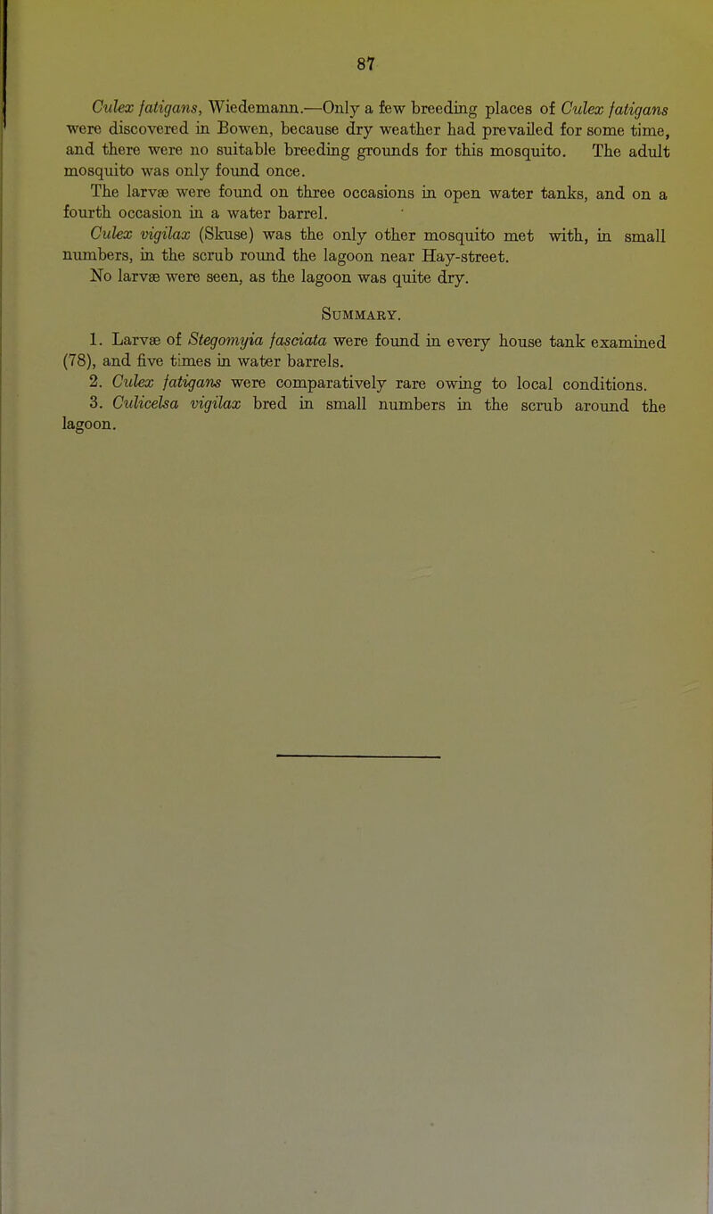 Culex fatigans, Wiedemann.—Only a few breeding places of Culex fatigans were discovered in Bowen, because dry weather had prevailed for some time, and there were no suitable breeding grounds for this mosquito. The adult mosquito was only foimd once. The larvae were found on three occasions in open water tanks, and on a fourth occasion in a water barrel. Culex vigilax (Skuse) was the only other mosquito met with, in small numbers, in the scrub round the lagoon near Hay-street. No larvae were seen, as the lagoon was quite dry. Summary. 1. Larvse of Stegomyia fasciata were found in every house tank examined (78), and five times in water barrels. 2. Culex fatigans were comparatively rare owing to local conditions. 3. Culicelsa vigilax bred in small numbers in the scrub around the lagoon.