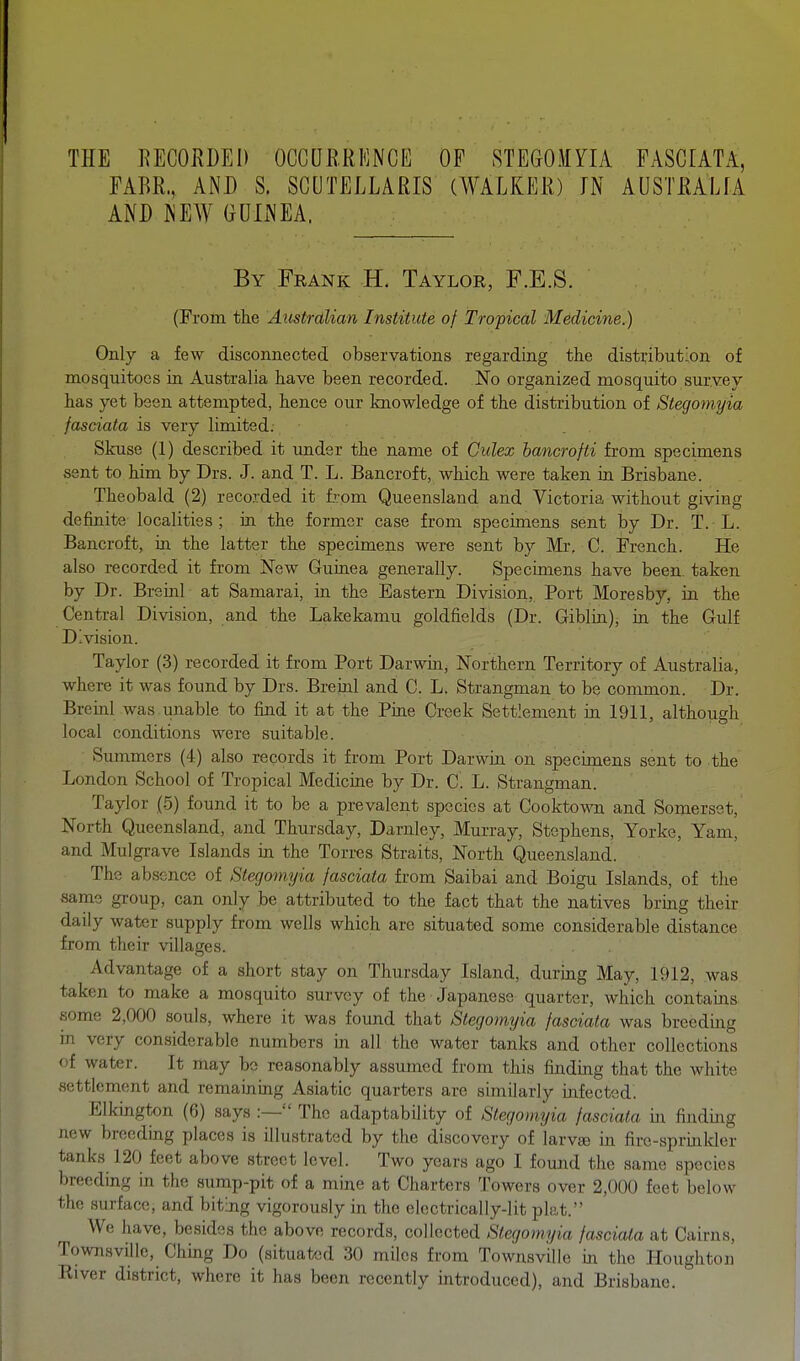 THE RECORDED OCCURRENCE OF STEGOMYIA FASCIATA, FABR., AND S. SCUTELLARIS (WALKEE) IN AUSTIULIA AND NEW GUINEA, By Frank H. Taylor, F.E.S. (From the Australian Institute of Tropical Medicine.) Only a few disconnected observations regarding the distribution of mosquitoes in Australia have been recorded. No organized mosquito survey has yet been attempted, hence our knowledge of the distribution of Stegoniyia fasciata is very limited. Skuse (1) described it under the name of Culex bancrofti from specimens sent to him by Drs. J. and T. L. Bancroft, which were taken in Brisbane. Theobald (2) recorded it from Queensland and Victoria without giving definite localities; in the former case from specimens sent by Dr. T. L. Bancroft, m the latter the specimens were sent by Mr. C. French. He also recorded it from New Guinea generally. Specimens have been, taken by Dr. Breinl at Samarai, in the Eastern Division, Port Moresby, in the Central Division, and the Lakekamu goldfields (Dr. Giblin), in the Gulf Division. Taylor (3) recorded it from Port Darwin, Northern Territory of Australia, where it was found by Drs. Breinl and C. L. Strangman to be common. Dr. Breml was. unable to find it at the Pine Creek Settlement in 1911, although local conditions were suitable. Summers (4) also records it from Port Darwin on specimens sent to the London School of Tropical Medicine by Dr. C. L. Strangman. Taylor (.5) found it to be a prevalent species at Cooktown and Somerset, North Queensland, and Thursday, Darnley, Murray, Stephens, Yorke, Yam, and Mulgrave Islands in the Torres Straits, North Queensland. The absence of Stegomyia fasciata from Saibai and Boigu Islands, of the same group, can only be attributed to the fact that the natives bring their daily water supply from wells which are situated some considerable distance from their villages. Advantage of a short stay on Thursday Island, during May, 1912, was taken to make a mosquito survey of the Japanese quarter, which contains some 2,000 souls, where it was found that Stegomyia fasciata was breeding in very considerable numbers in all the water tanks and other collections of water. It may be reasonably assumed from this finding that the white settlement and remainmg Asiatic quarters are similarly infected' Elkington (6) says :— The adaptability of Stegomyia fasciata in finding new breeding places is illustrated by the discovery of larvte in firc-spruikler tanks 120 feet above street level. Two years ago I found the same species breeding in the sump-pit of a mine at Charters Towers over 2,000 feet below the surface, and biting vigorously in the elcctrically-Iit plat. We have, besides the above records, collected Stegomyia fasciata at Cairns, Townsville, Chmg Do (situated 30 miles from Townsville in the Houghton River district, where it has been recently introduced), and Brisbane.