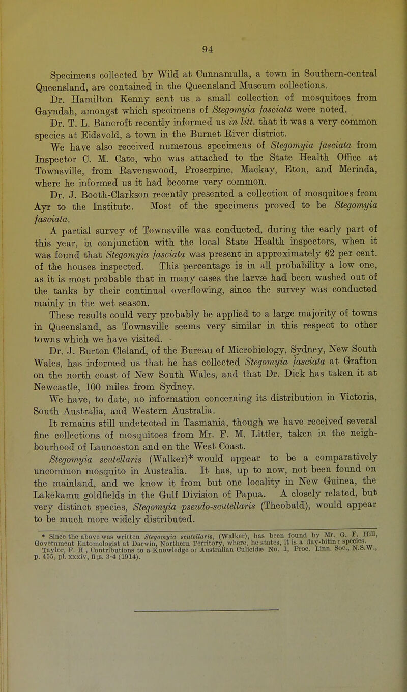 Specimens collected by Wild at CunnamuUa, a town in Southern-central Queensland, are contained in. the Queensland Museum collections. Dr. Hamilton Keimy sent us a small collection of mosquitoes from Gayndah, amongst which specimens of Stegomyia fasciata were noted. Dr. T. L. Bancroft recently informed us in litt. that it was a very common species at Eidsvold, a town in the Burnet Kiver district. We have also received numerous specimens of Stegomyia fasciata from Inspector C. M. Cato, who was attached to the State Health Office at Townsville, from Eavenswood, Proserpiae, Mackay, Eton, and Meriada, where he informed us it had become very common. Dr. J. Booth-Clarkson recently presented a collection of mosquitoes from Ayr to the Institute. Most of the specimens proved to be Stegomyia fasciata. A partial survey of Townsville was conducted, during the early part of this year, in conjunction with the local State Health inspectors, when it was found that Stegomyia fasciata was present in approximately 62 per cent, of the houses inspected. This percentage is in aU probability a low one, as it is most probable that in many cases the larvae had been washed out of the tanks by their continual overflowing, since the survey was conducted mainly in the wet season. These results could very probably be applied to a large majority of towns in Queensland, as Townsville seems very similar in this respect to other towns which we have visited. Dr. J. Burton Cleland, of the Bureau of Microbiology, Sydney, New South Wales, has informed us that he has collected Stegomyia fasciata at Grafton on the north coast of New South Wales, and that Dr. Dick has taken it at Newcastle, 100 miles from Sydney. We have, to date, no information concerning its distribution in Victoria, South Australia, and Western Australia. It remains still undetected in Tasmania, though we have received several fine collections of mosquitoes from Mr. F. M. Littler, taken in the neigh- bourhood of Launceston and on the West Coast. Stegomyia scutellaris (Walker)* would appear to be a comparatively uncommon mosquito in Australia. It has, up to now, not been foimd on the mainland, and we know it from but one locality in New Guinea, the Lakekamu goldfields in the Gulf Division of Papua. A closely related, but very distinct species, Stegomyia pseudo-scutellaris (Theobald), would appear to be much more widely distributed. • Since the above was written Stegomyia scutellaris, (Wallvcr), lias been found by Mr. G. F. Hill, Government Entomologist at Darwin, Northern Territory, where, ho states, it is a day-bitm; species. Taylor, F. H , Contributions to a Knowledge of Australian Culicidte No. 1, Proc. Linn, boc, N.b.w., p. 455, pi. xxxiv, fliS. 3-4 (1914).