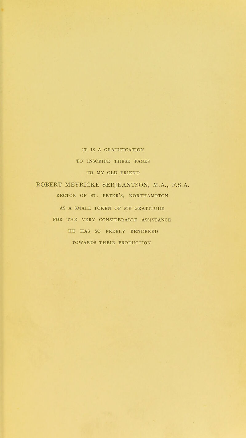 IT IS A GRATIFICATION TO INSCRIBE THESE PAGES TO MY OLD FRIEND ROBERT MEYRICKE SERJEANTSON, M.A., F.S.A. RECTOR OF ST. PETER'S, NORTHAMPTON AS A SMALL TOKEN OF MY GRATITUDE FOR THE VERY CONSIDERABLE ASSISTANCE HE HAS SO FREELY RENDERED TOWARDS THEIR PRODUCTION