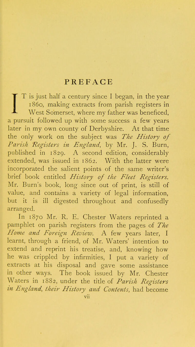 PREFACE IT is just half a century since I began, in the year i860, making extracts from parish registers in West Somerset, where my father was beneficed, a pursuit followed up with some success a few years later in my own county of Derbyshire. At that time the only work on the subject was The History of Parish Registers in England, by Mr. J. S. Burn, published in 1829. A second edition, considerably extended, was issued in 1862. With the latter were incorporated the salient points of the same writer's brief book entitled History of the Fleet Registers. Mr. Burn's book, long since out of print, is still of value, and contains a variety of legal information, but it is ill digested throughout and confusedly arranged. In 1870 Mr. R. E. Chester Waters reprinted a pamphlet on parish registers from the pages of The Home and Foreign Review. A few years later, I learnt, through a friend, of Mr. Waters' intention to extend and reprint his treatise, and, knowing how he was crippled by infirmities, I put a variety of extracts at his disposal and gave some assistance in other ways. The book issued by Mr. Chester Waters in 1882, under the title of Parish Registers in England, their History and Contents, had become