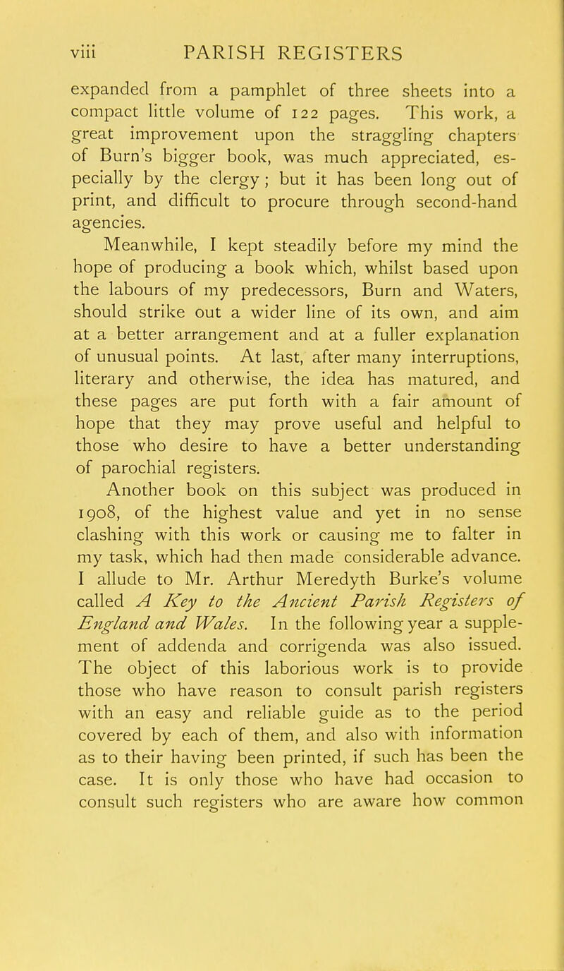 expanded from a pamphlet of three sheets into a compact little volume of 122 pages. This work, a great improvement upon the straggling chapters of Burn's bigger book, was much appreciated, es- pecially by the clergy ; but it has been long out of print, and difficult to procure through second-hand agencies. Meanwhile, I kept steadily before my mind the hope of producing a book which, whilst based upon the labours of my predecessors, Burn and Waters, should strike out a wider line of its own, and aim at a better arrangement and at a fuller explanation of unusual points. At last, after many interruptions, literary and otherwise, the idea has matured, and these pages are put forth with a fair amount of hope that they may prove useful and helpful to those who desire to have a better understanding of parochial registers. Another book on this subject was produced in 1908, of the highest value and yet in no sense clashing with this work or causing me to falter in my task, which had then made considerable advance. I allude to Mr. Arthur Meredyth Burke's volume called A Key to the Ancient Parish Registers of England and Wales. In the following year a supple- ment of addenda and corriorenda was also issued. The object of this laborious work is to provide those who have reason to consult parish registers with an easy and reliable guide as to the period covered by each of them, and also with information as to their having been printed, if such has been the case. It is only those who have had occasion to consult such registers who are aware how common