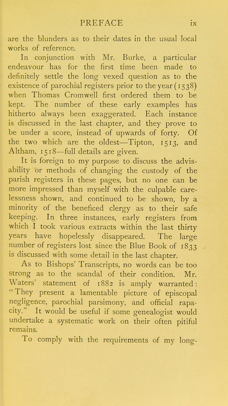 are the blunders as to their dates in the usual local works of reference. In conjunction with Mr. Burke, a particular endeavour has for the first time been made to definitely settle the long vexed question as to the existence of parochial registers prior to the year (1538) when Thomas Cromwell first ordered them to be kept. The number of these early examples has hitherto always been exaggerated. Each instance is discussed in the last chapter, and they prove to be under a score, instead of upwards of forty. Of the two which are the oldest—Tipton, 1513, and Altham, 1518—full details are given. It is foreign to my purpose to discuss the advis- ability or methods of changing the custody of the parish registers in these pages, but no one can be more impressed than myself with the culpable care- lessness shown, and continued to be shown, by a minority of the beneficed clergy as to their safe keeping. In three instances, early registers from which I took various extracts within the last thirty years have hopelessly disappeared. The large number of registers lost since the Blue Book of 1833 is discussed with some detail in the last chapter. As to Bishops' Transcripts, no words can be too strong as to the scandal of their condition. Mr. Waters' statement of 1882 is amply warranted:  They present a lamentable picture of episcopal negligence, parochial parsimony, and official rapa- city. It would be useful if some sreneaWist would undertake a systematic work on their often pitiful remains. To comply with the requirements of my long-