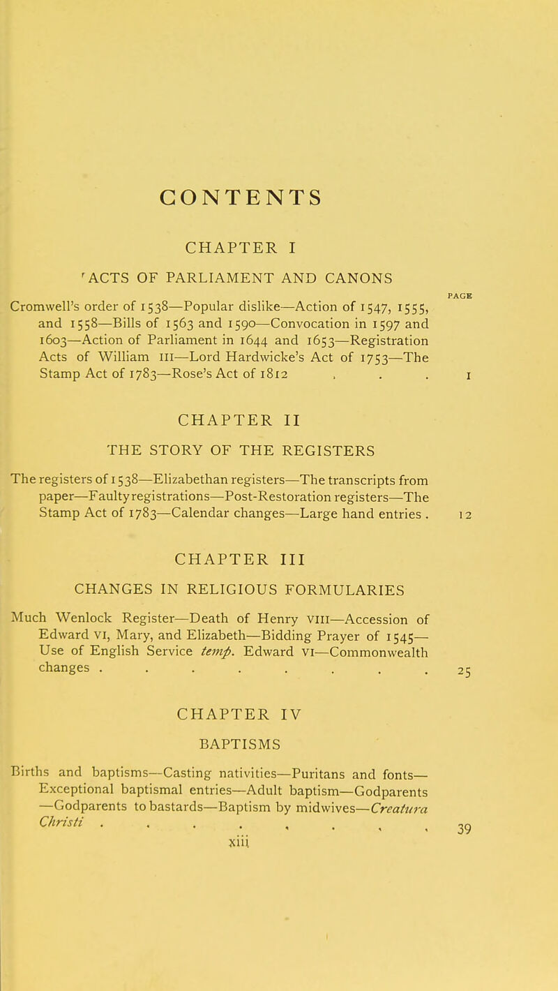 CONTENTS CHAPTER I ' ACTS OF PARLIAMENT AND CANONS PAGE Cromwell's order of 1538—Popular dislike—Action of 1547, 1555, and 1558—Bills of 1563 and 1590—Convocation in 1597 and 1603—Action of Parliament in 1644 and 1653—Registration Acts of William III—Lord Hardwicke's Act of 1753—The Stamp Act of 1783—Rose's Act of 1812 1 CHAPTER II THE STORY OF THE REGISTERS The registers of 1538—Elizabethan registers—The transcripts from paper—Faulty registrations—Post-Restoration registers—The Stamp Act of 1783—Calendar changes—Large hand entries . 12 CHAPTER III CHANGES IN RELIGIOUS FORMULARIES Much Wenlock Register—Death of Henry vm—Accession of Edward vi, Mary, and Elizabeth—Bidding Prayer of 1545— Use of English Service temp. Edward VI—Commonwealth changes ........ 25 CHAPTER IV BAPTISMS Births and baptisms—Casting nativities—Puritans and fonts— Exceptional baptismal entries—Adult baptism—Godparents —Godparents to bastards—Baptism by midwives—Creatura Christi ,39