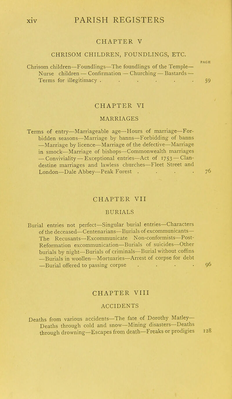 CHAPTER V CHRISOM CHILDREN, FOUNDLINGS, ETC. PACE Chrisom children—Foundlings—The foundlings of the Temple— Nurse children — Confirmation — Churching — Bastards — Terms for illegitimacy ...... 59 CHAPTER VI MARRIAGES Terms of entry—Marriageable age—Hours of marriage—For- bidden seasons—Marriage by banns—Forbidding of banns —Marriage by licence—Marriage of the defective—Marriage in smock—Marriage of bishops—Commonwealth marriages — Conviviality — Exceptional entries—Act of 1753 — Clan- destine marriages and lawless churches—-Fleet Street and London—Dale Abbey—Peak Forest . . . 76 CHAPTER VII BURIALS Burial entries not perfect—Singular burial entries—Characters of the deceased—Centenarians—Burials of excommunicants— The Recusants—Excommunicate Non-conformists—Post- Reformation excommunication—Burials of suicides—Other burials by night—Burials of criminals—Burial without coffins —Burials in woollen—Mortuaries—Arrest of corpse for debt —Burial offered to passing corpse . . • • 96 CHAPTER VIII ACCIDENTS Deaths from various accidents—The fate of Dorothy Matley— Deaths through cold and snow—Mining disasters—Deaths through drowning—Escapes from death—Freaks or prodigies 128