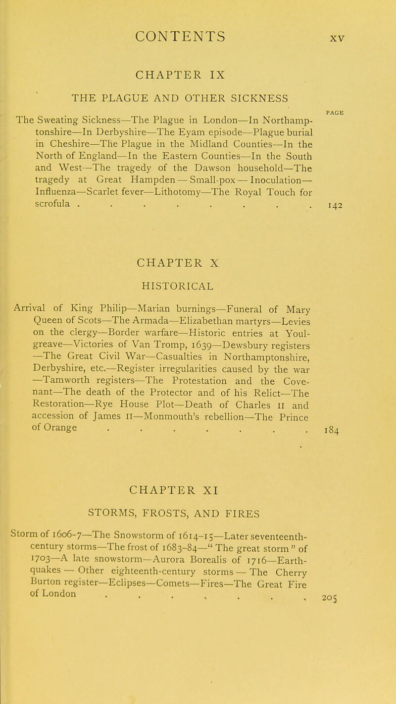 CHAPTER IX THE PLAGUE AND OTHER SICKNESS PAGE The Sweating Sickness—The Plague in London—In Northamp- tonshire—In Derbyshire—The Eyam episode—Plague burial in Cheshire—The Plague in the Midland Counties—In the North of England—In the Eastern Counties—In the South and West—The tragedy of the Dawson household—The tragedy at Great Hampden — Small-pox — Inoculation— Influenza—Scarlet fever—Lithotomy—The Royal Touch for scrofula ........ 142 CHAPTER X HISTORICAL Arrival of King Philip—Marian burnings—Funeral of Mary Queen of Scots—The Armada—Elizabethan martyrs—Levies on the clergy—Border warfare—Historic entries at Youl- greave—Victories of Van Tromp, 1639—Dewsbury registers —The Great Civil War—Casualties in Northamptonshire, Derbyshire, etc.—Register irregularities caused by the war —Tamworth registers—The Protestation and the Cove- nant—The death of the Protector and of his Relict—The Restoration—Rye House Plot—Death of Charles II and accession of James II—Monmouth's rebellion—The Prince of Orange ....... 184 CHAPTER XI STORMS, FROSTS, AND FIRES Storm of 1606-7—The Snowstorm of 1614-15—Later seventeenth- century storms—The frost of 1683-84— The great storm of 1703—A late snowstorm—Aurora Borealis of 1716—Earth- quakes — Other eighteenth-century storms — The Cherry Burton register—Eclipses—Comets—Fires—The Great Fire of London